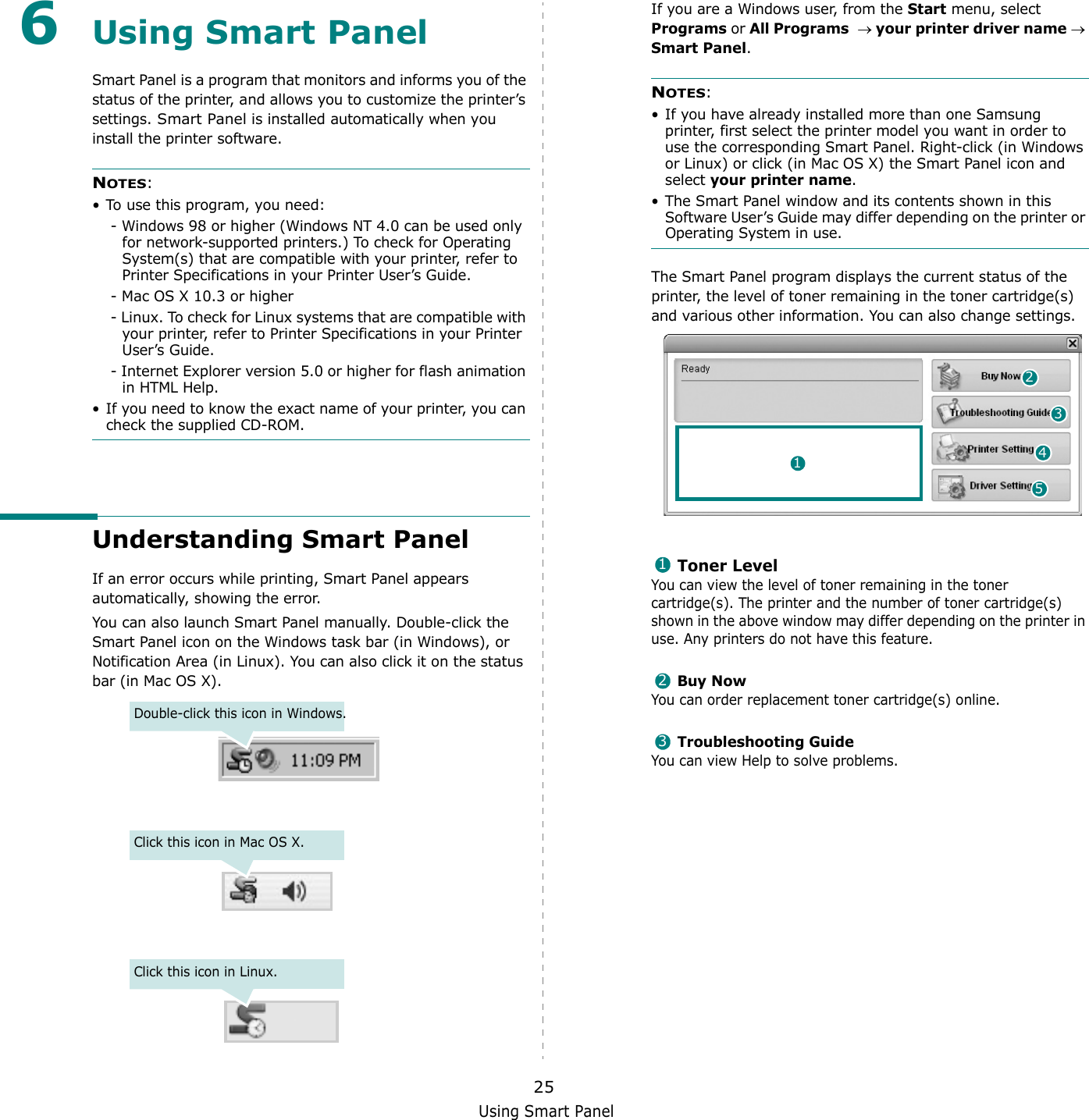 Using Smart Panel256Using Smart PanelSmart Panel is a program that monitors and informs you of the status of the printer, and allows you to customize the printer’s settings. Smart Panel is installed automatically when you install the printer software.NOTES:• To use this program, you need:- Windows 98 or higher (Windows NT 4.0 can be used only for network-supported printers.) To check for Operating System(s) that are compatible with your printer, refer to Printer Specifications in your Printer User’s Guide.- Mac OS X 10.3 or higher- Linux. To check for Linux systems that are compatible with your printer, refer to Printer Specifications in your Printer User’s Guide.- Internet Explorer version 5.0 or higher for flash animation in HTML Help.• If you need to know the exact name of your printer, you can check the supplied CD-ROM.Understanding Smart PanelIf an error occurs while printing, Smart Panel appears automatically, showing the error.You can also launch Smart Panel manually. Double-click the Smart Panel icon on the Windows task bar (in Windows), or Notification Area (in Linux). You can also click it on the status bar (in Mac OS X).Double-click this icon in Windows.Click this icon in Mac OS X.Click this icon in Linux.If you are a Windows user, from the Start menu, select Programs or All Programs  → your printer driver name → Smart Panel.NOTES: • If you have already installed more than one Samsung printer, first select the printer model you want in order to use the corresponding Smart Panel. Right-click (in Windows or Linux) or click (in Mac OS X) the Smart Panel icon and select your printer name.• The Smart Panel window and its contents shown in this Software User’s Guide may differ depending on the printer or Operating System in use.The Smart Panel program displays the current status of the printer, the level of toner remaining in the toner cartridge(s) and various other information. You can also change settings.Toner LevelYou can view the level of toner remaining in the toner cartridge(s). The printer and the number of toner cartridge(s) shown in the above window may differ depending on the printer in use. Any printers do not have this feature.Buy NowYou can order replacement toner cartridge(s) online.Troubleshooting GuideYou can view Help to solve problems.24153123