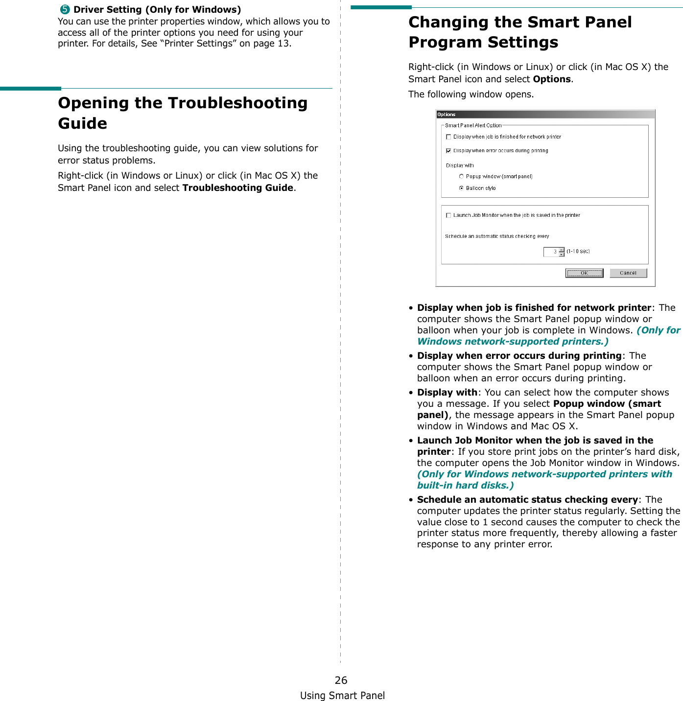 Using Smart Panel26Driver Setting (Only for Windows)You can use the printer properties window, which allows you to access all of the printer options you need for using your printer. For details, See “Printer Settings” on page 13.Opening the Troubleshooting GuideUsing the troubleshooting guide, you can view solutions for error status problems.Right-click (in Windows or Linux) or click (in Mac OS X) the Smart Panel icon and select Troubleshooting Guide.5Changing the Smart Panel Program SettingsRight-click (in Windows or Linux) or click (in Mac OS X) the Smart Panel icon and select Options.The following window opens.•Display when job is finished for network printer: The computer shows the Smart Panel popup window or balloon when your job is complete in Windows. (Only for Windows network-supported printers.)•Display when error occurs during printing: The computer shows the Smart Panel popup window or balloon when an error occurs during printing.•Display with: You can select how the computer shows you a message. If you select Popup window (smart panel), the message appears in the Smart Panel popup window in Windows and Mac OS X.•Launch Job Monitor when the job is saved in the printer: If you store print jobs on the printer’s hard disk, the computer opens the Job Monitor window in Windows. (Only for Windows network-supported printers with built-in hard disks.)•Schedule an automatic status checking every: The computer updates the printer status regularly. Setting the value close to 1 second causes the computer to check the printer status more frequently, thereby allowing a faster response to any printer error.