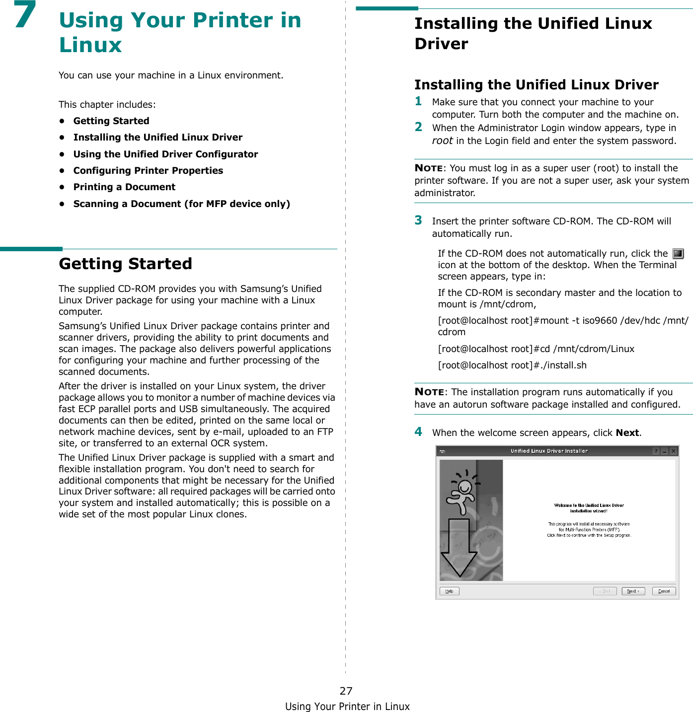 Using Your Printer in Linux277Using Your Printer in Linux You can use your machine in a Linux environment. This chapter includes:• Getting Started• Installing the Unified Linux Driver• Using the Unified Driver Configurator• Configuring Printer Properties• Printing a Document• Scanning a Document (for MFP device only)Getting StartedThe supplied CD-ROM provides you with Samsung’s Unified Linux Driver package for using your machine with a Linux computer.Samsung’s Unified Linux Driver package contains printer and scanner drivers, providing the ability to print documents and scan images. The package also delivers powerful applications for configuring your machine and further processing of the scanned documents.After the driver is installed on your Linux system, the driver package allows you to monitor a number of machine devices via fast ECP parallel ports and USB simultaneously. The acquired documents can then be edited, printed on the same local or network machine devices, sent by e-mail, uploaded to an FTP site, or transferred to an external OCR system.The Unified Linux Driver package is supplied with a smart and flexible installation program. You don&apos;t need to search for additional components that might be necessary for the Unified Linux Driver software: all required packages will be carried onto your system and installed automatically; this is possible on a wide set of the most popular Linux clones.Installing the Unified Linux DriverInstalling the Unified Linux Driver1Make sure that you connect your machine to your computer. Turn both the computer and the machine on.2When the Administrator Login window appears, type in root in the Login field and enter the system password.NOTE: You must log in as a super user (root) to install the printer software. If you are not a super user, ask your system administrator.3Insert the printer software CD-ROM. The CD-ROM will automatically run.If the CD-ROM does not automatically run, click the   icon at the bottom of the desktop. When the Terminal screen appears, type in:If the CD-ROM is secondary master and the location to mount is /mnt/cdrom,[root@localhost root]#mount -t iso9660 /dev/hdc /mnt/cdrom[root@localhost root]#cd /mnt/cdrom/Linux[root@localhost root]#./install.sh NOTE: The installation program runs automatically if you have an autorun software package installed and configured.4When the welcome screen appears, click Next.