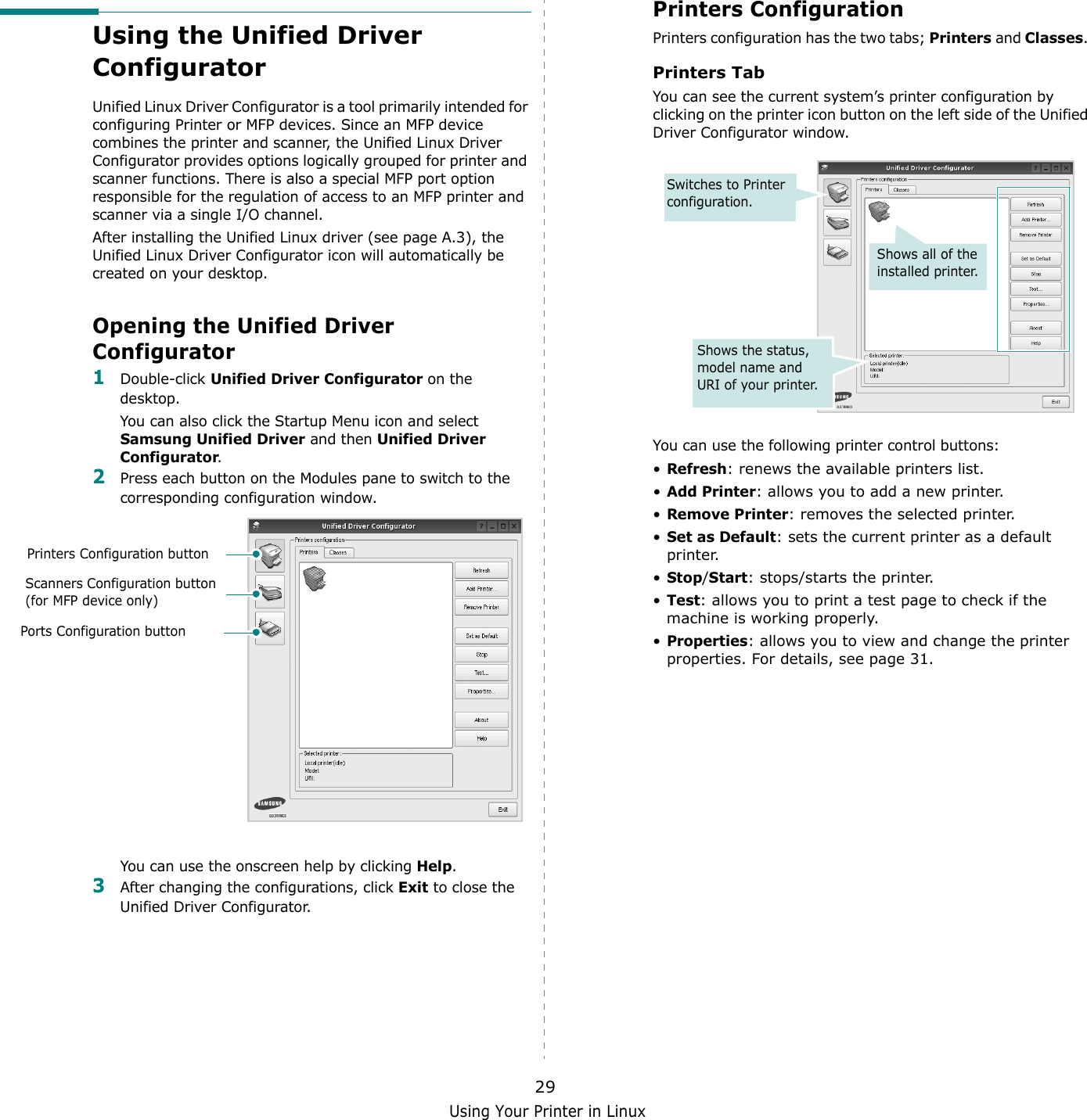 Using Your Printer in Linux29Using the Unified Driver ConfiguratorUnified Linux Driver Configurator is a tool primarily intended for configuring Printer or MFP devices. Since an MFP device combines the printer and scanner, the Unified Linux Driver Configurator provides options logically grouped for printer and scanner functions. There is also a special MFP port option responsible for the regulation of access to an MFP printer and scanner via a single I/O channel.After installing the Unified Linux driver (see page A.3), the Unified Linux Driver Configurator icon will automatically be created on your desktop.Opening the Unified Driver Configurator1Double-click Unified Driver Configurator on the desktop.You can also click the Startup Menu icon and select Samsung Unified Driver and then Unified Driver Configurator.2Press each button on the Modules pane to switch to the corresponding configuration window.You can use the onscreen help by clicking Help.3After changing the configurations, click Exit to close the Unified Driver Configurator.Printers Configuration buttonScanners Configuration button (for MFP device only)Ports Configuration buttonPrinters ConfigurationPrinters configuration has the two tabs; Printers and Classes. Printers TabYou can see the current system’s printer configuration by clicking on the printer icon button on the left side of the Unified Driver Configurator window.You can use the following printer control buttons:•Refresh: renews the available printers list.•Add Printer: allows you to add a new printer.•Remove Printer: removes the selected printer.•Set as Default: sets the current printer as a default printer.•Stop/Start: stops/starts the printer.•Test: allows you to print a test page to check if the machine is working properly.•Properties: allows you to view and change the printer properties. For details, see page 31.Shows all of the installed printer.Switches to Printer configuration.Shows the status, model name and URI of your printer.