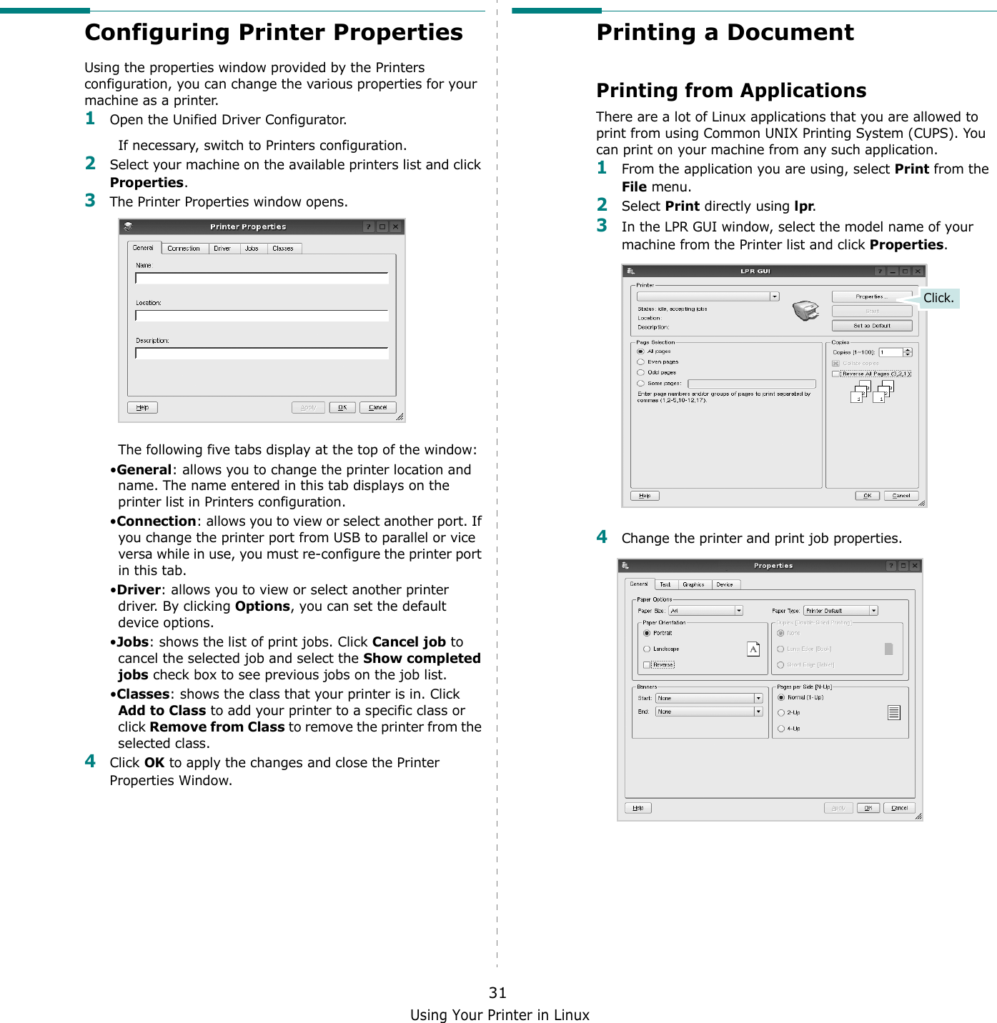 Using Your Printer in Linux31Configuring Printer PropertiesUsing the properties window provided by the Printers configuration, you can change the various properties for your machine as a printer.1Open the Unified Driver Configurator.If necessary, switch to Printers configuration.2Select your machine on the available printers list and click Properties.3The Printer Properties window opens.The following five tabs display at the top of the window:•General: allows you to change the printer location and name. The name entered in this tab displays on the printer list in Printers configuration.•Connection: allows you to view or select another port. If you change the printer port from USB to parallel or vice versa while in use, you must re-configure the printer port in this tab.•Driver: allows you to view or select another printer driver. By clicking Options, you can set the default device options.•Jobs: shows the list of print jobs. Click Cancel job to cancel the selected job and select the Show completed jobs check box to see previous jobs on the job list.•Classes: shows the class that your printer is in. Click Add to Class to add your printer to a specific class or click Remove from Class to remove the printer from the selected class.4Click OK to apply the changes and close the Printer Properties Window.Printing a DocumentPrinting from ApplicationsThere are a lot of Linux applications that you are allowed to print from using Common UNIX Printing System (CUPS). You can print on your machine from any such application.1From the application you are using, select Print from the File menu.2Select Print directly using lpr.3In the LPR GUI window, select the model name of your machine from the Printer list and click Properties.4Change the printer and print job properties.Click.