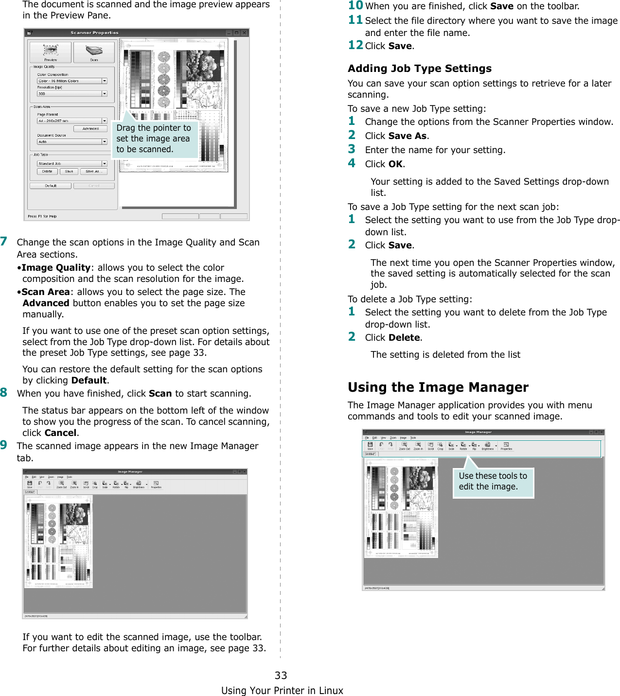 Using Your Printer in Linux33The document is scanned and the image preview appears in the Preview Pane.7Change the scan options in the Image Quality and Scan Area sections.•Image Quality: allows you to select the color composition and the scan resolution for the image.•Scan Area: allows you to select the page size. The Advanced button enables you to set the page size manually.If you want to use one of the preset scan option settings, select from the Job Type drop-down list. For details about the preset Job Type settings, see page 33.You can restore the default setting for the scan options by clicking Default.8When you have finished, click Scan to start scanning.The status bar appears on the bottom left of the window to show you the progress of the scan. To cancel scanning, click Cancel.9The scanned image appears in the new Image Manager tab.If you want to edit the scanned image, use the toolbar. For further details about editing an image, see page 33.Drag the pointer to set the image area to be scanned.10When you are finished, click Save on the toolbar.11Select the file directory where you want to save the image and enter the file name. 12Click Save.Adding Job Type SettingsYou can save your scan option settings to retrieve for a later scanning.To save a new Job Type setting:1Change the options from the Scanner Properties window.2Click Save As.3Enter the name for your setting.4Click OK. Your setting is added to the Saved Settings drop-down list.To save a Job Type setting for the next scan job:1Select the setting you want to use from the Job Type drop-down list.2Click Save.The next time you open the Scanner Properties window, the saved setting is automatically selected for the scan job.To delete a Job Type setting:1Select the setting you want to delete from the Job Type drop-down list.2Click Delete.The setting is deleted from the listUsing the Image ManagerThe Image Manager application provides you with menu commands and tools to edit your scanned image.Use these tools to edit the image.