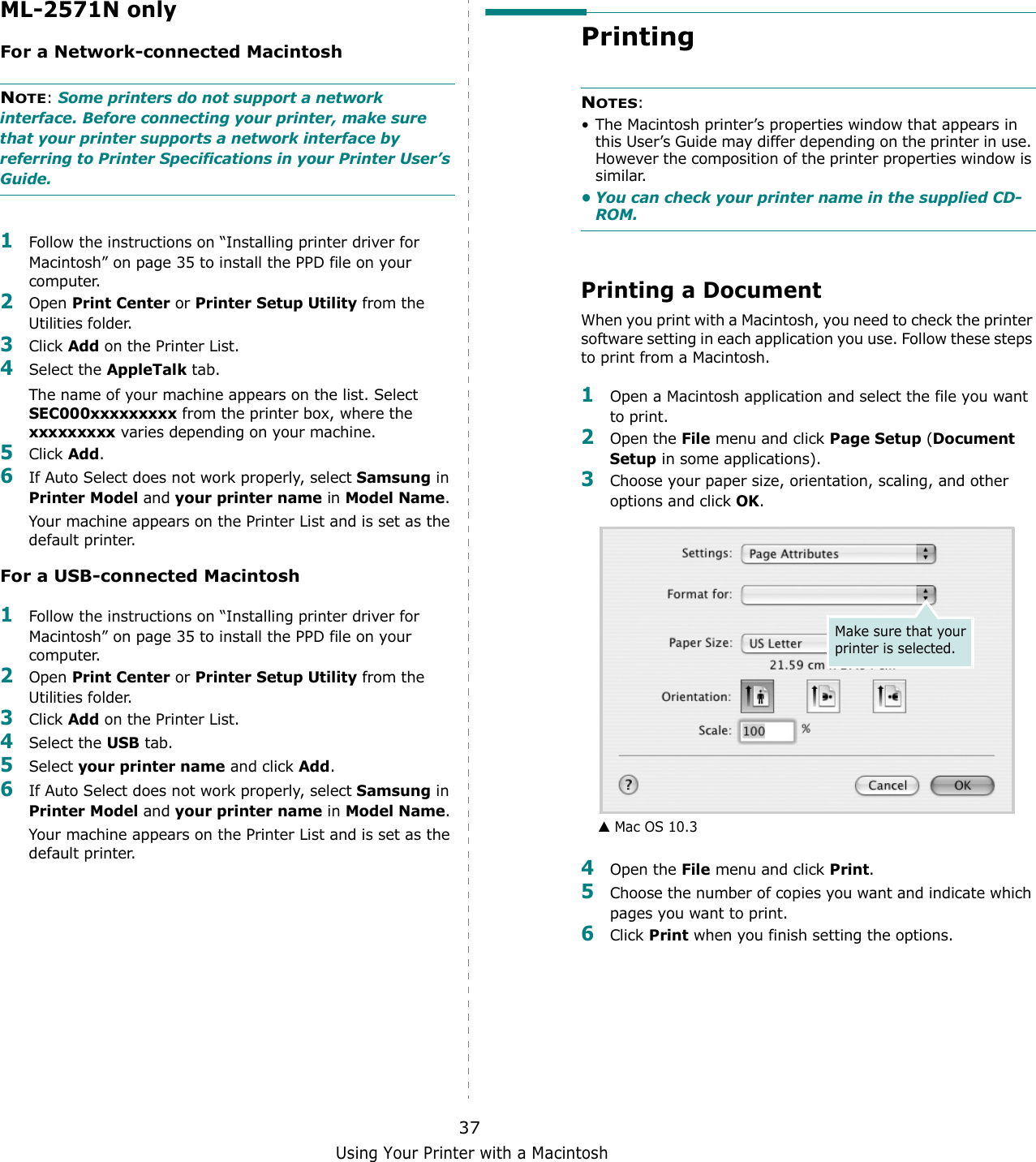 Using Your Printer with a Macintosh37ML-2571N onlyFor a Network-connected MacintoshNOTE: Some printers do not support a network interface. Before connecting your printer, make sure that your printer supports a network interface by referring to Printer Specifications in your Printer User’s Guide.1Follow the instructions on “Installing printer driver for Macintosh” on page 35 to install the PPD file on your computer.2Open Print Center or Printer Setup Utility from the Utilities folder.3Click Add on the Printer List.4Select the AppleTalk tab.The name of your machine appears on the list. Select SEC000xxxxxxxxx from the printer box, where the xxxxxxxxx varies depending on your machine.5Click Add.6If Auto Select does not work properly, select Samsung in Printer Model and your printer name in Model Name. Your machine appears on the Printer List and is set as the default printer.For a USB-connected Macintosh1Follow the instructions on “Installing printer driver for Macintosh” on page 35 to install the PPD file on your computer.2Open Print Center or Printer Setup Utility from the Utilities folder.3Click Add on the Printer List.4Select the USB tab.5Select your printer name and click Add.6If Auto Select does not work properly, select Samsung in Printer Model and your printer name in Model Name.Your machine appears on the Printer List and is set as the default printer.Printing NOTES: • The Macintosh printer’s properties window that appears in this User’s Guide may differ depending on the printer in use. However the composition of the printer properties window is similar.• You can check your printer name in the supplied CD-ROM.Printing a DocumentWhen you print with a Macintosh, you need to check the printer software setting in each application you use. Follow these steps to print from a Macintosh.1Open a Macintosh application and select the file you want to print.2Open the File menu and click Page Setup (Document Setup in some applications). 3Choose your paper size, orientation, scaling, and other options and click OK.4Open the File menu and click Print.5Choose the number of copies you want and indicate which pages you want to print. 6Click Print when you finish setting the options.▲ Mac OS 10.3Make sure that your printer is selected.