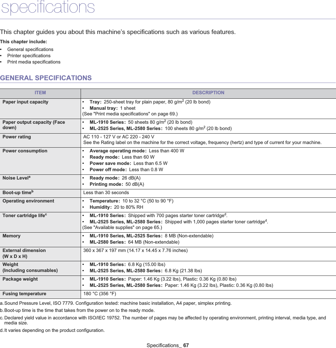 Specifications_6711.specificationsThis chapter guides you about this machine’s specifications such as various features.This chapter include:•General specifications•Printer specifications•Print media specificationsGENERAL SPECIFICATIONSITEM DESCRIPTIONPaper input capacity •Tray: 250-sheet tray for plain paper, 80 g/m2 (20 lb bond)•Manual tray: 1 sheet(See &quot;Print media specifications&quot; on page 69.)Paper output capacity (Face down)•ML-1910 Series: 50 sheets 80 g/m2 (20 lb bond)•ML-2525 Series, ML-2580 Series: 100 sheets 80 g/m2 (20 lb bond)Power rating AC 110 - 127 V or AC 220 - 240 VSee the Rating label on the machine for the correct voltage, frequency (hertz) and type of current for your machine.Power consumption •Average operating mode: Less than 400 W•Ready mode: Less than 60 W•Power save mode: Less than 6.5 W•Power off mode: Less than 0.8 WNoise Levelaa.Sound Pressure Level, ISO 7779. Configuration tested: machine basic installation, A4 paper, simplex printing.•Ready mode: 26 dB(A)•Printing mode: 50 dB(A)Boot-up timebb.Boot-up time is the time that takes from the power on to the ready mode.Less than 30 secondsOperating environment •Temperature: 10 to 32 °C (50 to 90 °F)•Humidity: 20 to 80% RHToner cartridge lifecc. Declared yield value in accordance with ISO/IEC 19752. The number of pages may be affected by operating environment, printing interval, media type, and media size.•ML-1910 Series: Shipped with 700 pages starter toner cartridged.•ML-2525 Series, ML-2580 Series: Shipped with 1,000 pages starter toner cartridged.(See &quot;Available supplies&quot; on page 65.)d.It varies depending on the product configuration.Memory •ML-1910 Series, ML-2525 Series: 8 MB (Non-extendable) •ML-2580 Series: 64 MB (Non-extendable) External dimension(W x D x H)360 x 367 x 197 mm (14.17 x 14.45 x 7.76 inches)Weight(Including consumables)•ML-1910 Series: 6.8 Kg (15.00 lbs)•ML-2525 Series, ML-2580 Series: 6.8 Kg (21.38 lbs)Package weight •ML-1910 Series: Paper: 1.46 Kg (3.22 lbs), Plastic: 0.36 Kg (0.80 lbs)•ML-2525 Series, ML-2580 Series: Paper: 1.46 Kg (3.22 lbs), Plastic: 0.36 Kg (0.80 lbs)Fusing temperature 180 °C (356 °F)