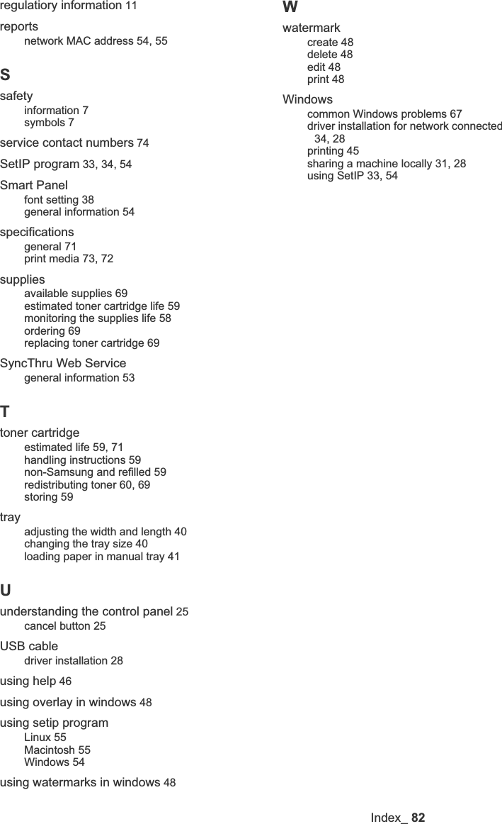 Index_82regulatiory information 11reportsnetwork MAC address 54, 55Ssafetyinformation 7symbols 7service contact numbers 74SetIP program 33, 34, 54Smart Panelfont setting 38general information 54specificationsgeneral 71print media 73, 72suppliesavailable supplies 69estimated toner cartridge life 59monitoring the supplies life 58ordering 69replacing toner cartridge 69SyncThru Web Servicegeneral information 53Ttoner cartridgeestimated life 59, 71handling instructions 59non-Samsung and refilled 59redistributing toner 60, 69storing 59trayadjusting the width and length 40changing the tray size 40loading paper in manual tray 41Uunderstanding the control panel 25cancel button 25USB cabledriver installation 28using help 46using overlay in windows 48using setip programLinux 55Macintosh 55Windows 54using watermarks in windows 48Wwatermarkcreate 48delete 48edit 48print 48Windowscommon Windows problems 67driver installation for network connected 34, 28printing 45sharing a machine locally 31, 28using SetIP 33, 54