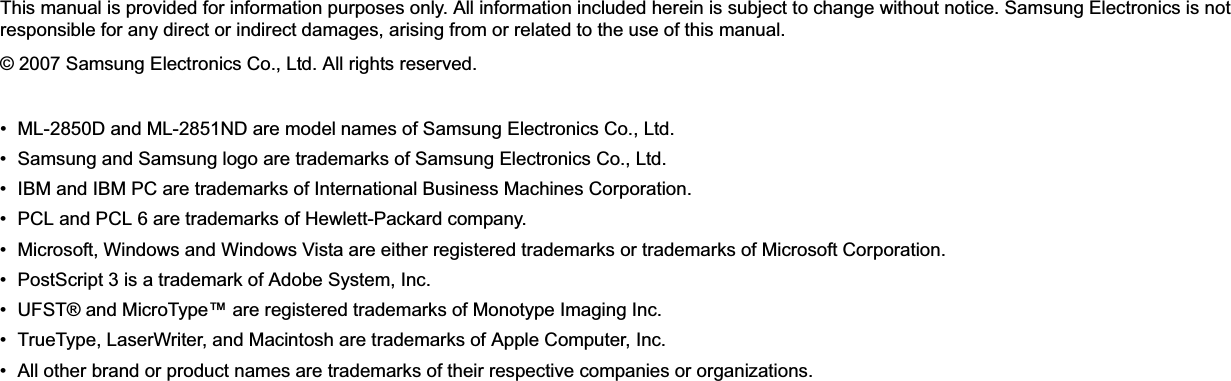 This manual is provided for information purposes only. All information included herein is subject to change without notice. Samsung Electronics is not responsible for any direct or indirect damages, arising from or related to the use of this manual.© 2007 Samsung Electronics Co., Ltd. All rights reserved.• ML-2850D and ML-2851ND are model names of Samsung Electronics Co., Ltd.• Samsung and Samsung logo are trademarks of Samsung Electronics Co., Ltd.• IBM and IBM PC are trademarks of International Business Machines Corporation.• PCL and PCL 6 are trademarks of Hewlett-Packard company.• Microsoft, Windows and Windows Vista are either registered trademarks or trademarks of Microsoft Corporation.• PostScript 3 is a trademark of Adobe System, Inc.• UFST® and MicroType™ are registered trademarks of Monotype Imaging Inc.• TrueType, LaserWriter, and Macintosh are trademarks of Apple Computer, Inc.• All other brand or product names are trademarks of their respective companies or organizations.