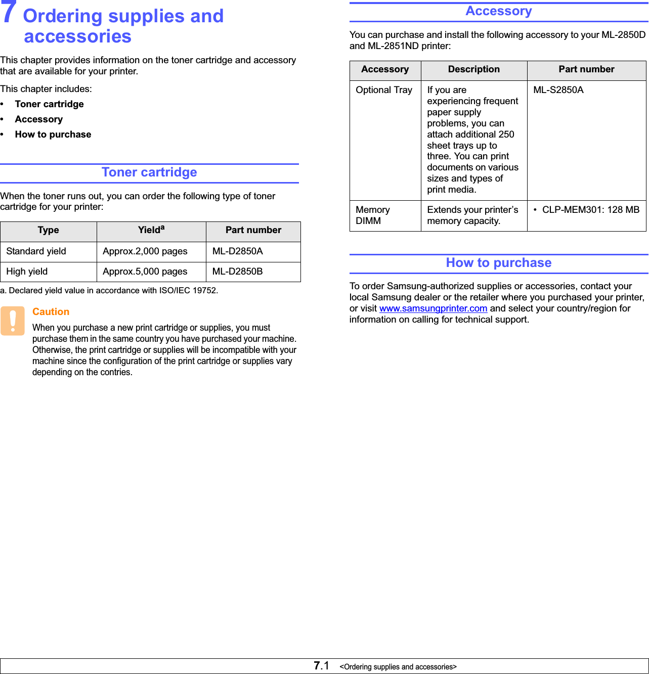 7.1   &lt;Ordering supplies and accessories&gt;7 Ordering supplies and accessoriesThis chapter provides information on the toner cartridge and accessory that are available for your printer.This chapter includes:• Toner cartridge• Accessory• How to purchaseToner cartridgeWhen the toner runs out, you can order the following type of toner cartridge for your printer:Type Yieldaa. Declared yield value in accordance with ISO/IEC 19752.Part numberStandard yield  Approx.2,000 pages ML-D2850AHigh yield Approx.5,000 pages ML-D2850BCautionWhen you purchase a new print cartridge or supplies, you must purchase them in the same country you have purchased your machine. Otherwise, the print cartridge or supplies will be incompatible with your machine since the configuration of the print cartridge or supplies vary depending on the contries.AccessoryYou can purchase and install the following accessory to your ML-2850D and ML-2851ND printer:How to purchaseTo order Samsung-authorized supplies or accessories, contact your local Samsung dealer or the retailer where you purchased your printer, or visit www.samsungprinter.com and select your country/region for information on calling for technical support.Accessory Description Part numberOptional Tray If you are experiencing frequent paper supply problems, you can attach additional 250 sheet trays up to three. You can print documents on various sizes and types of print media.ML-S2850AMemoryDIMMExtends your printer’s memory capacity.• CLP-MEM301: 128 MB