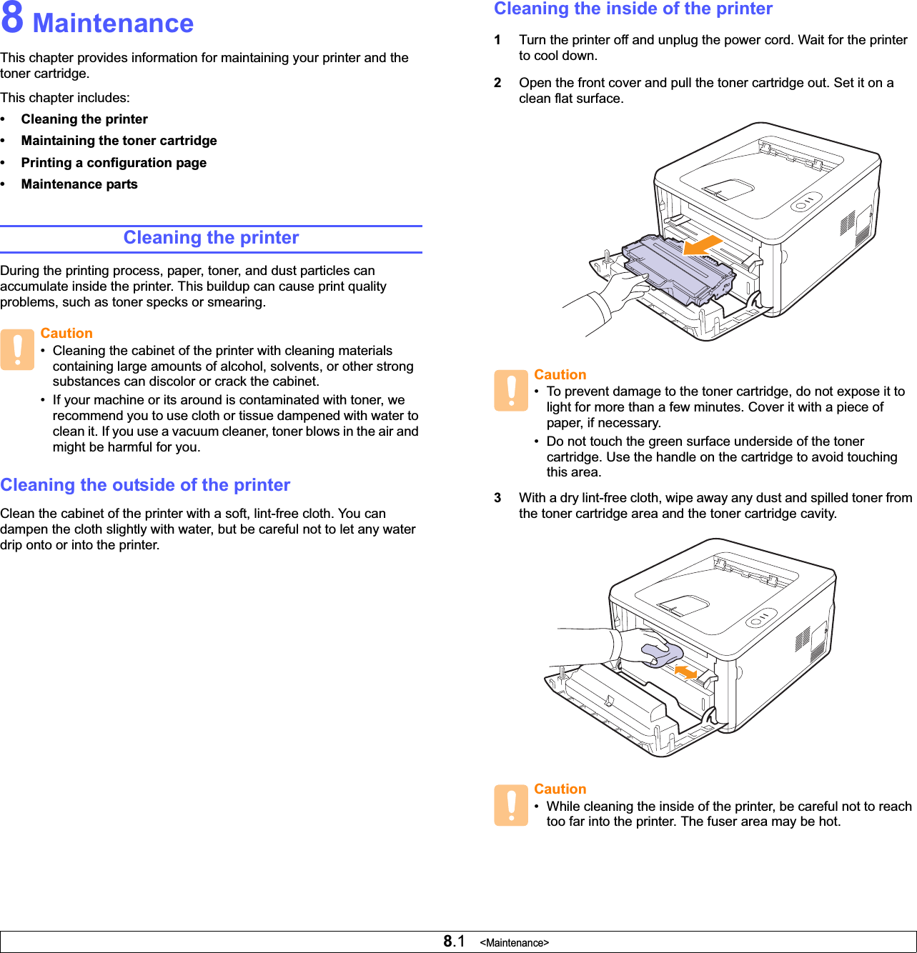 8.1   &lt;Maintenance&gt;8 MaintenanceThis chapter provides information for maintaining your printer and the toner cartridge.This chapter includes:• Cleaning the printer• Maintaining the toner cartridge• Printing a configuration page• Maintenance partsCleaning the printerDuring the printing process, paper, toner, and dust particles can accumulate inside the printer. This buildup can cause print quality problems, such as toner specks or smearing. Cleaning the outside of the printerClean the cabinet of the printer with a soft, lint-free cloth. You can dampen the cloth slightly with water, but be careful not to let any water drip onto or into the printer.Caution• Cleaning the cabinet of the printer with cleaning materials containing large amounts of alcohol, solvents, or other strong substances can discolor or crack the cabinet.• If your machine or its around is contaminated with toner, we recommend you to use cloth or tissue dampened with water to clean it. If you use a vacuum cleaner, toner blows in the air and might be harmful for you. Cleaning the inside of the printer1Turn the printer off and unplug the power cord. Wait for the printer to cool down.2Open the front cover and pull the toner cartridge out. Set it on a clean flat surface.3With a dry lint-free cloth, wipe away any dust and spilled toner from the toner cartridge area and the toner cartridge cavity.Caution• To prevent damage to the toner cartridge, do not expose it to light for more than a few minutes. Cover it with a piece of paper, if necessary. • Do not touch the green surface underside of the toner cartridge. Use the handle on the cartridge to avoid touching this area.Caution• While cleaning the inside of the printer, be careful not to reach too far into the printer. The fuser area may be hot.