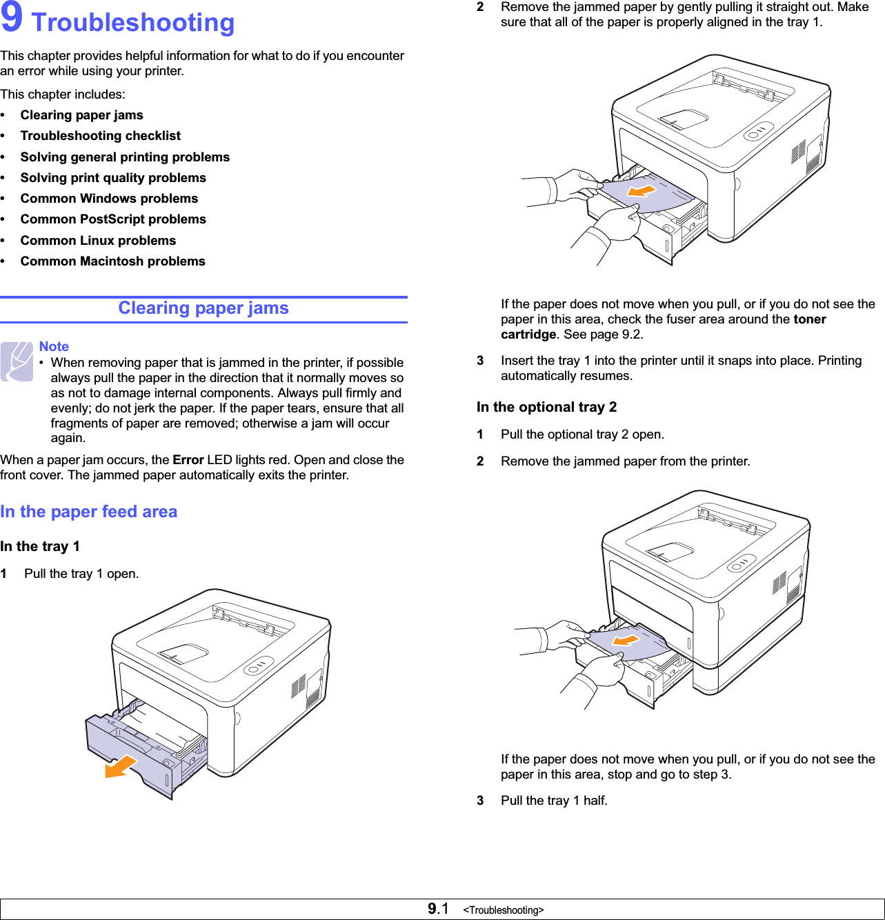 9.1   &lt;Troubleshooting&gt;9 TroubleshootingThis chapter provides helpful information for what to do if you encounter an error while using your printer. This chapter includes:• Clearing paper jams• Troubleshooting checklist• Solving general printing problems• Solving print quality problems• Common Windows problems• Common PostScript problems• Common Linux problems• Common Macintosh problemsClearing paper jamsWhen a paper jam occurs, the Error LED lights red. Open and close the front cover. The jammed paper automatically exits the printer. In the paper feed areaIn the tray 11Pull the tray 1 open.Note• When removing paper that is jammed in the printer, if possible always pull the paper in the direction that it normally moves so as not to damage internal components. Always pull firmly and evenly; do not jerk the paper. If the paper tears, ensure that all fragments of paper are removed; otherwise a jam will occur again.2Remove the jammed paper by gently pulling it straight out. Make sure that all of the paper is properly aligned in the tray 1.If the paper does not move when you pull, or if you do not see the paper in this area, check the fuser area around the tonercartridge. See page 9.2.3Insert the tray 1 into the printer until it snaps into place. Printing automatically resumes.In the optional tray 21Pull the optional tray 2 open.2Remove the jammed paper from the printer.If the paper does not move when you pull, or if you do not see the paper in this area, stop and go to step 3.3Pull the tray 1 half.
