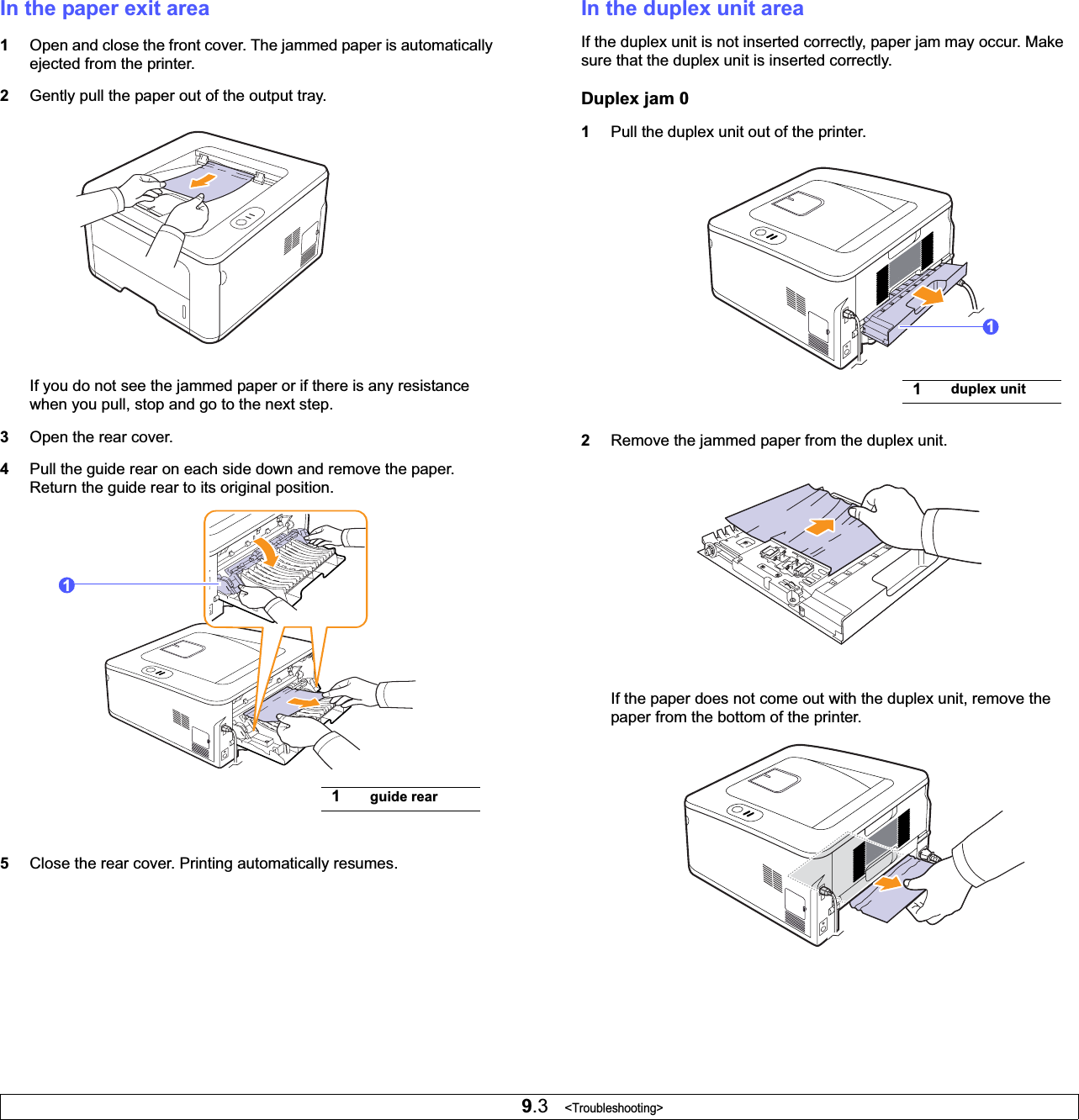 9.3   &lt;Troubleshooting&gt;In the paper exit area1Open and close the front cover. The jammed paper is automatically ejected from the printer. 2Gently pull the paper out of the output tray.If you do not see the jammed paper or if there is any resistance when you pull, stop and go to the next step.3Open the rear cover.4Pull the guide rear on each side down and remove the paper. Return the guide rear to its original position.5Close the rear cover. Printing automatically resumes.1guide rear1In the duplex unit areaIf the duplex unit is not inserted correctly, paper jam may occur. Make sure that the duplex unit is inserted correctly.Duplex jam 01Pull the duplex unit out of the printer.2Remove the jammed paper from the duplex unit.If the paper does not come out with the duplex unit, remove the paper from the bottom of the printer.1duplex unit1