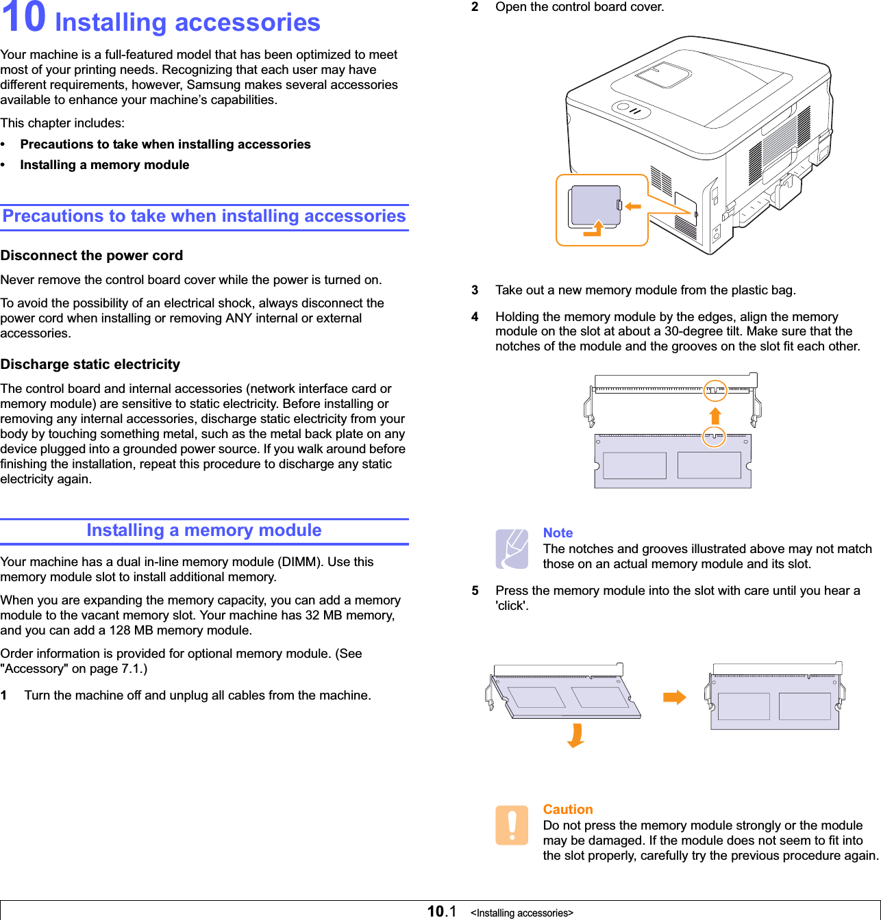 10.1   &lt;Installing accessories&gt;10 Installing accessoriesYour machine is a full-featured model that has been optimized to meet most of your printing needs. Recognizing that each user may have different requirements, however, Samsung makes several accessories available to enhance your machine’s capabilities.This chapter includes:• Precautions to take when installing accessories• Installing a memory modulePrecautions to take when installing accessoriesDisconnect the power cordNever remove the control board cover while the power is turned on.To avoid the possibility of an electrical shock, always disconnect the power cord when installing or removing ANY internal or external accessories.Discharge static electricityThe control board and internal accessories (network interface card or memory module) are sensitive to static electricity. Before installing or removing any internal accessories, discharge static electricity from your body by touching something metal, such as the metal back plate on any device plugged into a grounded power source. If you walk around before finishing the installation, repeat this procedure to discharge any static electricity again.Installing a memory moduleYour machine has a dual in-line memory module (DIMM). Use this memory module slot to install additional memory.When you are expanding the memory capacity, you can add a memory module to the vacant memory slot. Your machine has 32 MB memory, and you can add a 128 MB memory module.Order information is provided for optional memory module. (See &quot;Accessory&quot; on page 7.1.)1Turn the machine off and unplug all cables from the machine.2Open the control board cover.3Take out a new memory module from the plastic bag.4Holding the memory module by the edges, align the memory module on the slot at about a 30-degree tilt. Make sure that the notches of the module and the grooves on the slot fit each other.NoteThe notches and grooves illustrated above may not match those on an actual memory module and its slot.5Press the memory module into the slot with care until you hear a &apos;click&apos;. CautionDo not press the memory module strongly or the module may be damaged. If the module does not seem to fit into the slot properly, carefully try the previous procedure again.