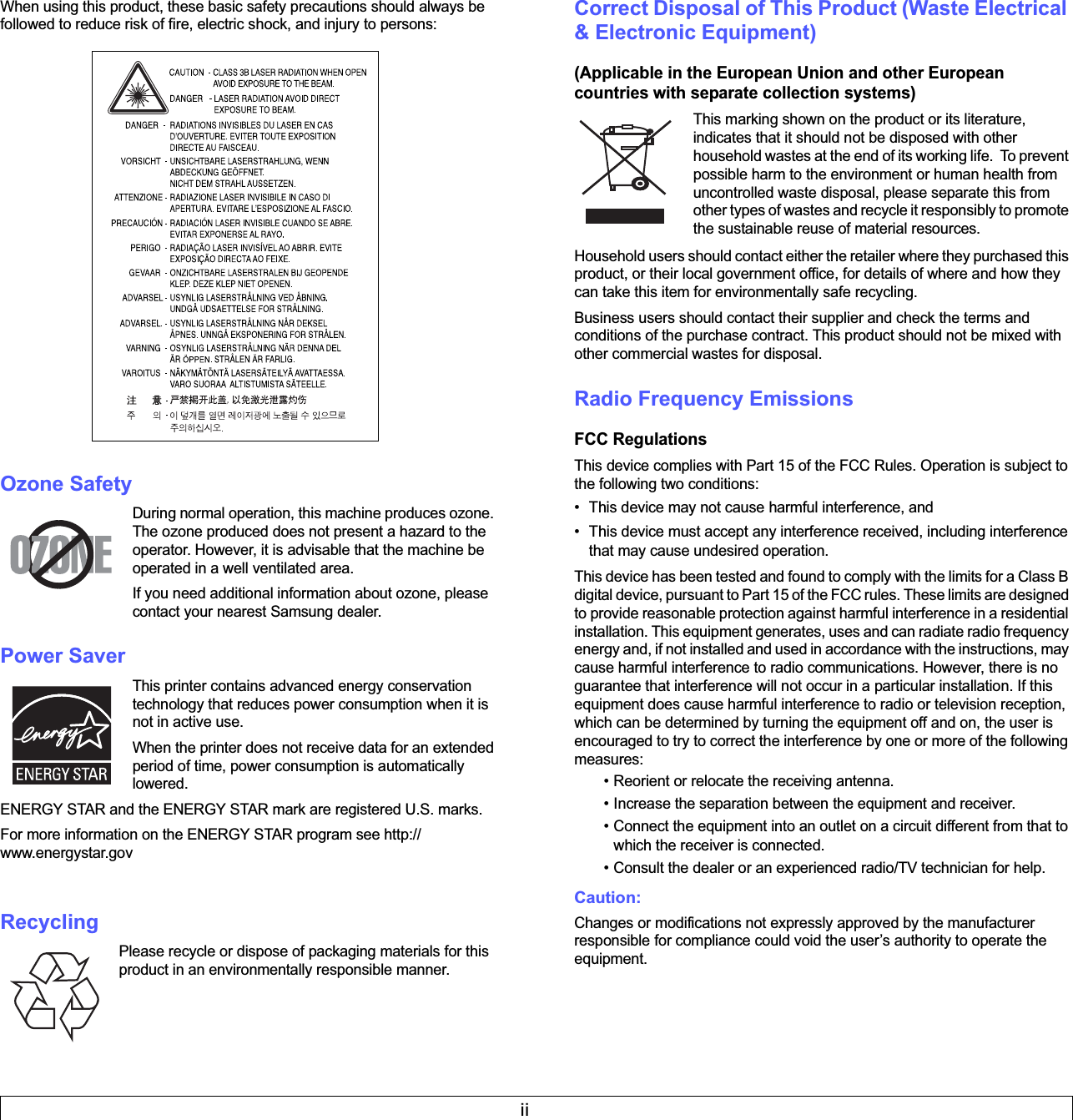 iiWhen using this product, these basic safety precautions should always be followed to reduce risk of fire, electric shock, and injury to persons:Ozone SafetyDuring normal operation, this machine produces ozone. The ozone produced does not present a hazard to the operator. However, it is advisable that the machine be operated in a well ventilated area.If you need additional information about ozone, please contact your nearest Samsung dealer.Power SaverThis printer contains advanced energy conservation technology that reduces power consumption when it is not in active use.When the printer does not receive data for an extended period of time, power consumption is automatically lowered. ENERGY STAR and the ENERGY STAR mark are registered U.S. marks. For more information on the ENERGY STAR program see http://www.energystar.gov  RecyclingPlease recycle or dispose of packaging materials for this product in an environmentally responsible manner.Correct Disposal of This Product (Waste Electrical &amp; Electronic Equipment)(Applicable in the European Union and other European countries with separate collection systems)This marking shown on the product or its literature, indicates that it should not be disposed with other household wastes at the end of its working life.  To prevent possible harm to the environment or human health from uncontrolled waste disposal, please separate this from other types of wastes and recycle it responsibly to promote the sustainable reuse of material resources. Household users should contact either the retailer where they purchased this product, or their local government office, for details of where and how they can take this item for environmentally safe recycling. Business users should contact their supplier and check the terms and conditions of the purchase contract. This product should not be mixed with other commercial wastes for disposal.Radio Frequency EmissionsFCC RegulationsThis device complies with Part 15 of the FCC Rules. Operation is subject to the following two conditions: • This device may not cause harmful interference, and • This device must accept any interference received, including interference that may cause undesired operation.This device has been tested and found to comply with the limits for a Class B digital device, pursuant to Part 15 of the FCC rules. These limits are designed to provide reasonable protection against harmful interference in a residential installation. This equipment generates, uses and can radiate radio frequency energy and, if not installed and used in accordance with the instructions, may cause harmful interference to radio communications. However, there is no guarantee that interference will not occur in a particular installation. If this equipment does cause harmful interference to radio or television reception, which can be determined by turning the equipment off and on, the user is encouraged to try to correct the interference by one or more of the following measures:• Reorient or relocate the receiving antenna.• Increase the separation between the equipment and receiver.• Connect the equipment into an outlet on a circuit different from that to which the receiver is connected.• Consult the dealer or an experienced radio/TV technician for help.Caution: Changes or modifications not expressly approved by the manufacturer responsible for compliance could void the user’s authority to operate the equipment.