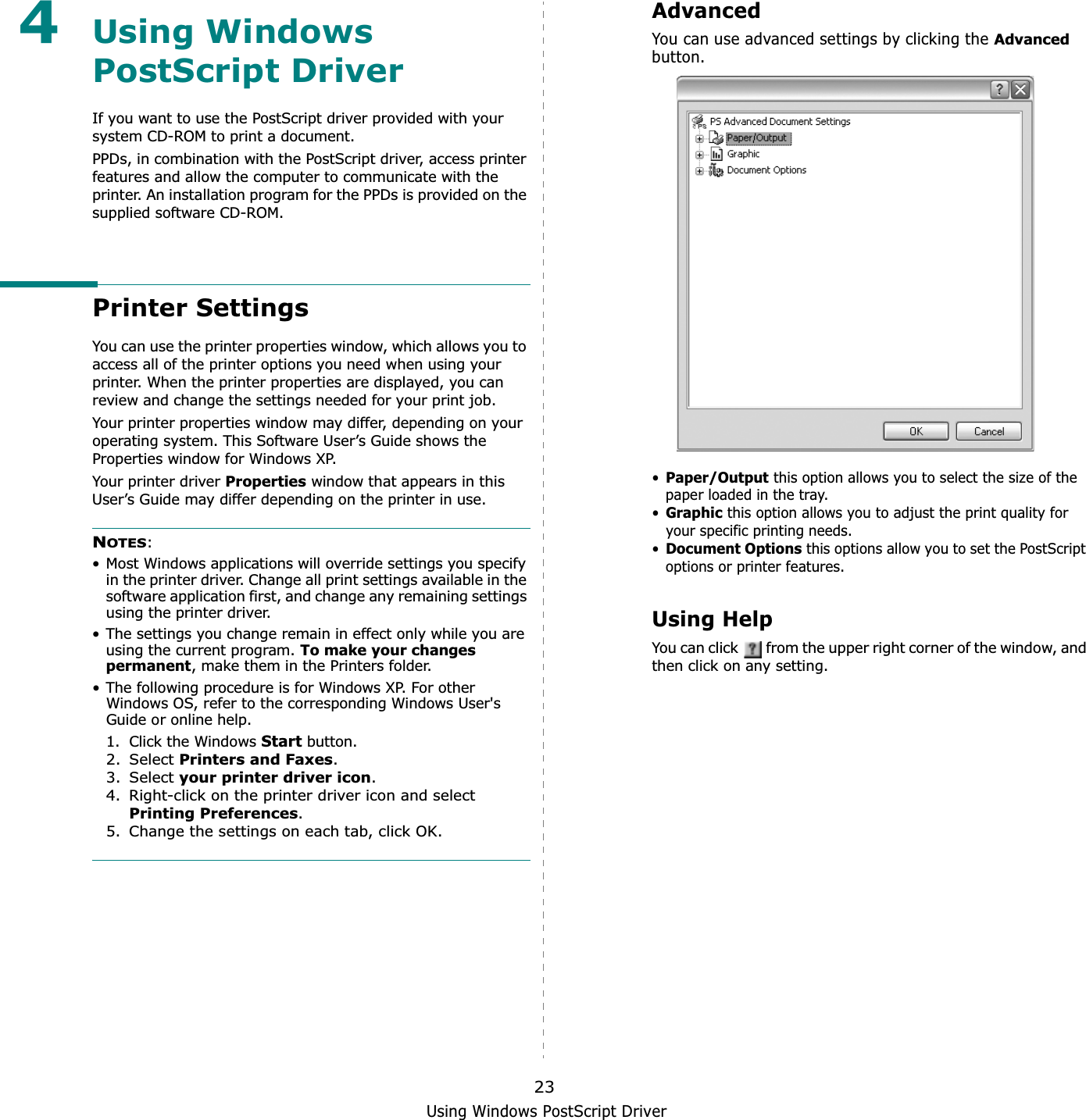 Using Windows PostScript Driver234Using Windows PostScript DriverIf you want to use the PostScript driver provided with your system CD-ROM to print a document.PPDs, in combination with the PostScript driver, access printer features and allow the computer to communicate with the printer. An installation program for the PPDs is provided on the supplied software CD-ROM. Printer SettingsYou can use the printer properties window, which allows you to access all of the printer options you need when using your printer. When the printer properties are displayed, you can review and change the settings needed for your print job. Your printer properties window may differ, depending on your operating system. This Software User’s Guide shows the Properties window for Windows XP.Your printer driver Properties window that appears in this User’s Guide may differ depending on the printer in use.NOTES:• Most Windows applications will override settings you specify in the printer driver. Change all print settings available in the software application first, and change any remaining settings using the printer driver. • The settings you change remain in effect only while you are using the current program. To make your changes permanent, make them in the Printers folder. • The following procedure is for Windows XP. For other Windows OS, refer to the corresponding Windows User&apos;s Guide or online help.1. Click the Windows Start button.2. Select Printers and Faxes.3. Select your printer driver icon.4. Right-click on the printer driver icon and select Printing Preferences.5. Change the settings on each tab, click OK.AdvancedYou can use advanced settings by clicking the Advancedbutton.•Paper/Output this option allows you to select the size of the paper loaded in the tray.•Graphicthis option allows you to adjust the print quality for your specific printing needs.•Document Optionsthis options allow you to set the PostScript options or printer features.Using HelpYou can click   from the upper right corner of the window, and then click on any setting. 