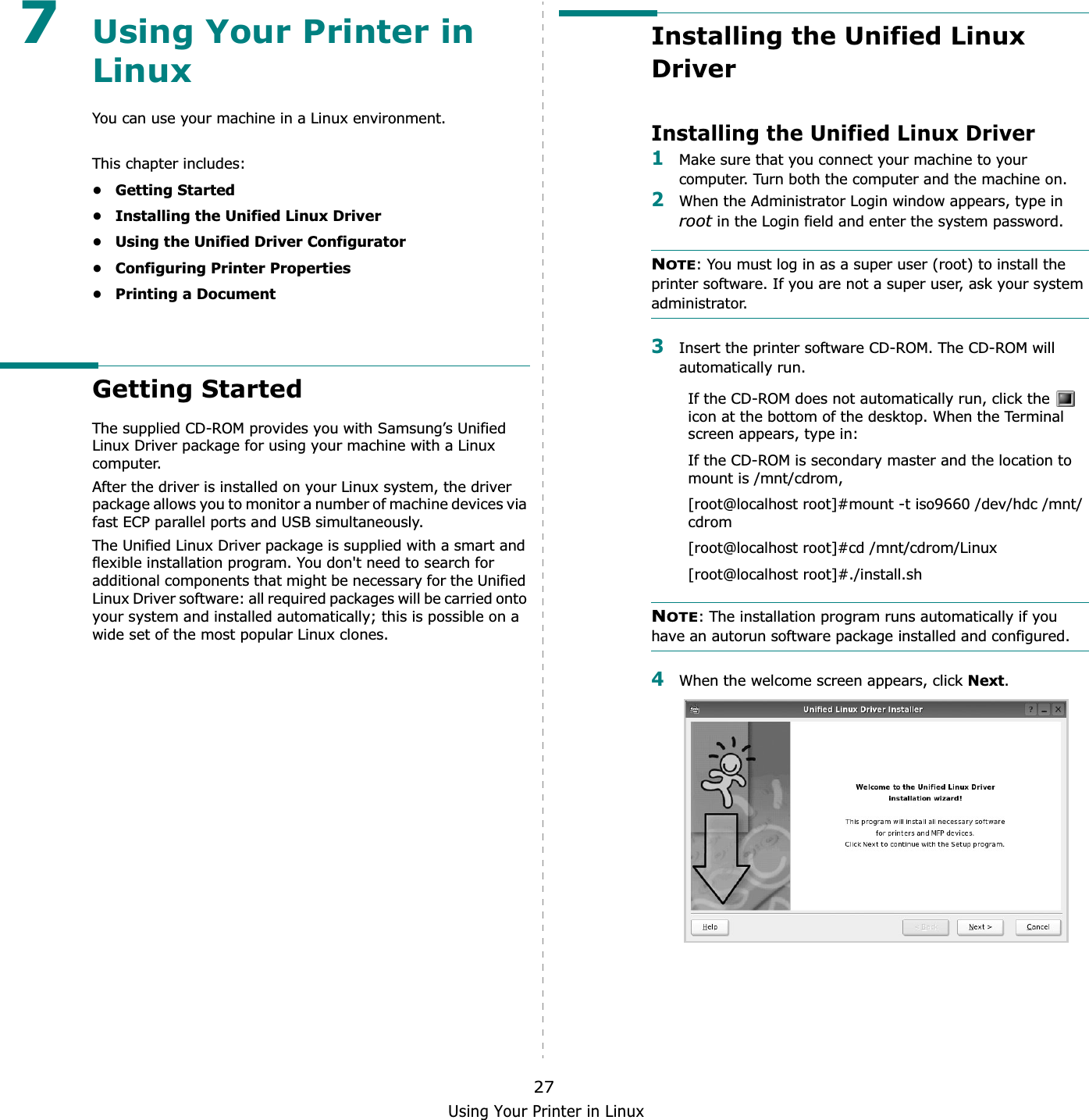 Using Your Printer in Linux277Using Your Printer in LinuxYou can use your machine in a Linux environment. This chapter includes:• Getting Started• Installing the Unified Linux Driver• Using the Unified Driver Configurator• Configuring Printer Properties• Printing a DocumentGetting StartedThe supplied CD-ROM provides you with Samsung’s Unified Linux Driver package for using your machine with a Linux computer.After the driver is installed on your Linux system, the driver package allows you to monitor a number of machine devices via fast ECP parallel ports and USB simultaneously. The Unified Linux Driver package is supplied with a smart and flexible installation program. You don&apos;t need to search for additional components that might be necessary for the Unified Linux Driver software: all required packages will be carried onto your system and installed automatically; this is possible on a wide set of the most popular Linux clones.Installing the Unified Linux DriverInstalling the Unified Linux Driver1Make sure that you connect your machine to your computer. Turn both the computer and the machine on.2When the Administrator Login window appears, type in root in the Login field and enter the system password.NOTE: You must log in as a super user (root) to install the printer software. If you are not a super user, ask your system administrator.3Insert the printer software CD-ROM. The CD-ROM will automatically run.If the CD-ROM does not automatically run, click the   icon at the bottom of the desktop. When the Terminal screen appears, type in:If the CD-ROM is secondary master and the location to mount is /mnt/cdrom,[root@localhost root]#mount -t iso9660 /dev/hdc /mnt/cdrom[root@localhost root]#cd /mnt/cdrom/Linux[root@localhost root]#./install.sh NOTE: The installation program runs automatically if you have an autorun software package installed and configured.4When the welcome screen appears, click Next.