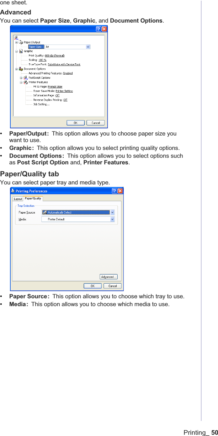 Printing_ 50one sheet. AdvancedYou can select Paper Size,Graphic, and Document Options.•Paper/Output: This option allows you to choose paper size you want to use.•Graphic: This option allows you to select printing quality options.•Document Options: This option allows you to select options such as Post Script Option and, Printer Features.Paper/Quality tabYou can select paper tray and media type. •Paper Source: This option allows you to choose which tray to use.•Media: This option allows you to choose which media to use. 