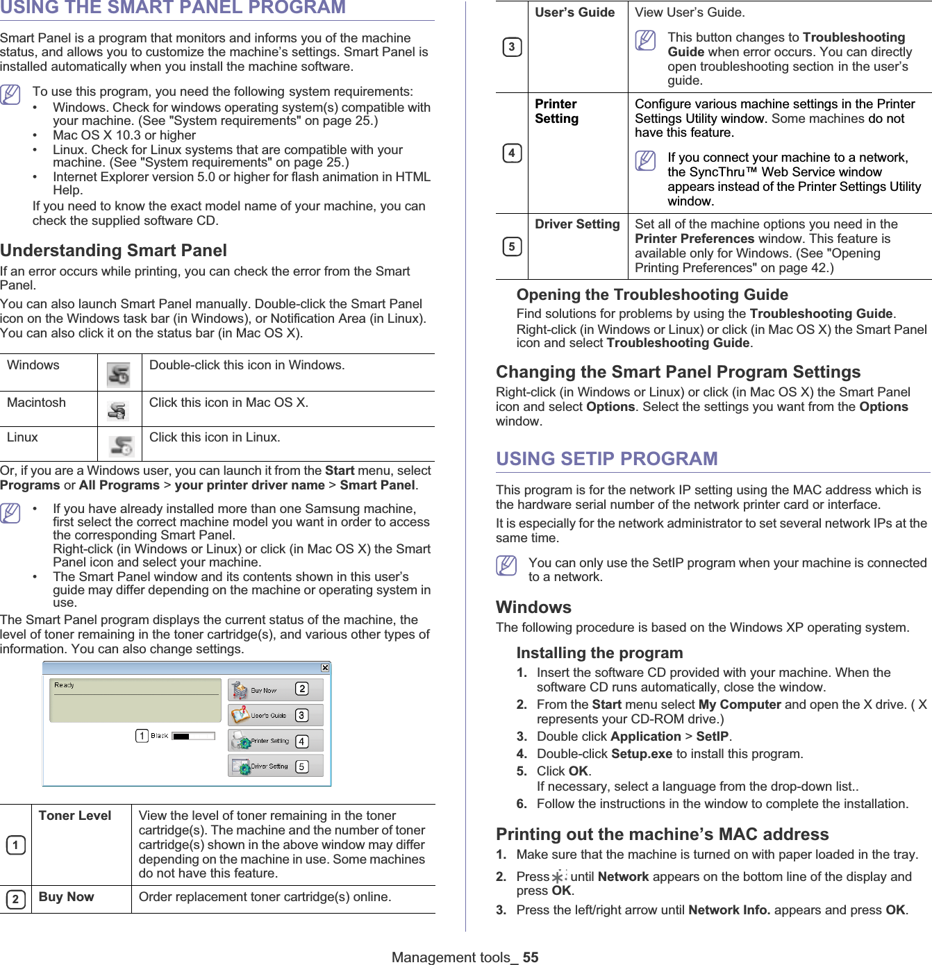 Management tools_ 55USING THE SMART PANEL PROGRAMSmart Panel is a program that monitors and informs you of the machine status, and allows you to customize the machine’s settings. Smart Panel is installed automatically when you install the machine software.To use this program, you need the followingGsystem requirements:• Windows. Check for windows operating system(s) compatible with your machine. (See &quot;System requirements&quot; on page 25.)• Mac OS X 10.3 or higher• Linux. Check for Linux systems that are compatible with your machine. (See &quot;System requirements&quot; on page 25.)• Internet Explorer version 5.0 or higher for flash animation in HTML Help.If you need to know the exact model name of your machine, you can check the supplied software CD.Understanding Smart PanelIf an error occurs while printing, you can check the error from the Smart Panel.You can also launch Smart Panel manually. Double-click the Smart Panel icon on the Windows task bar (in Windows), or Notification Area (in Linux). You can also click it on the status bar (in Mac OS X).Or, if you are a Windows user, you can launch it from the Start menu, select Programs or All Programs &gt; your printer driver name &gt; Smart Panel.• If you have already installed more than one Samsung machine, first select the correct machine model you want in order to access the corresponding Smart Panel.Right-click (in Windows or Linux) or click (in Mac OS X) the Smart Panel icon and select your machine.• The Smart Panel window and its contents shown in this user’s guide may differ depending on the machine or operating system in use.123This button changes to Troubleshooting Guide when error occurs. You can directly open troubleshooting sectionGin the user’s guide. 4If you connect your machine to a network, the SyncThru™ Web Service window appears instead of the Printer Settings Utility window.5The Smart Panel program displays the current status of the machine, the level of toner remaining in the toner cartridge(s), and various other types of information. You can also change settings.Opening the Troubleshooting GuideFind solutions for problems by using the Troubleshooting Guide.Right-click (in Windows or Linux) or click (in Mac OS X) the Smart Panel icon and select Troubleshooting Guide.Changing the Smart Panel Program SettingsRight-click (in Windows or Linux) or click (in Mac OS X) the Smart Panel icon and select Options. Select the settings you want from the Optionswindow. USING SETIP PROGRAMThis program is for the network IP setting using the MAC address which is the hardware serial number of the network printer card or interface.It is especially for the network administrator to set several network IPs at the same time. You can only use the SetIP program when your machine is connected to a network. WindowsThe following procedure is based on the Windows XP operating system.Installing the program 1. Insert the software CD provided with your machine. When the software CD runs automatically, close the window.2. From the Start menu select My Computer and open the X drive. ( X represents your CD-ROM drive.)3. Double click Application &gt; SetIP.4. Double-click Setup.exe to install this program.5. Click OK.If necessary, select a language from the drop-down list..6. Follow the instructions in the window to complete the installation.Printing out the machine’s MAC address1. Make sure that the machine is turned on with paper loaded in the tray.2. Press  until Network appears on the bottom line of the display and press OK.3. Press the left/right arrow until Network Info. appears and press OK.Windows Double-click this icon in Windows.Macintosh Click this icon in Mac OS X.Linux Click this icon in Linux.Toner Level View the level of toner remaining in the toner cartridge(s). The machine and the number of toner cartridge(s) shown in the above window may differ depending on the machine in use. Some machines do not have this feature.Buy Now Order replacement toner cartridge(s) online.User’s Guide View User’s Guide.PrinterSettingConfigure various machine settings in the Printer Settings Utility window. Some machines do not have this feature.Driver Setting Set all of the machine options you need in the Printer Preferences window. This feature is available only for Windows. (See &quot;Opening Printing Preferences&quot; on page 42.)