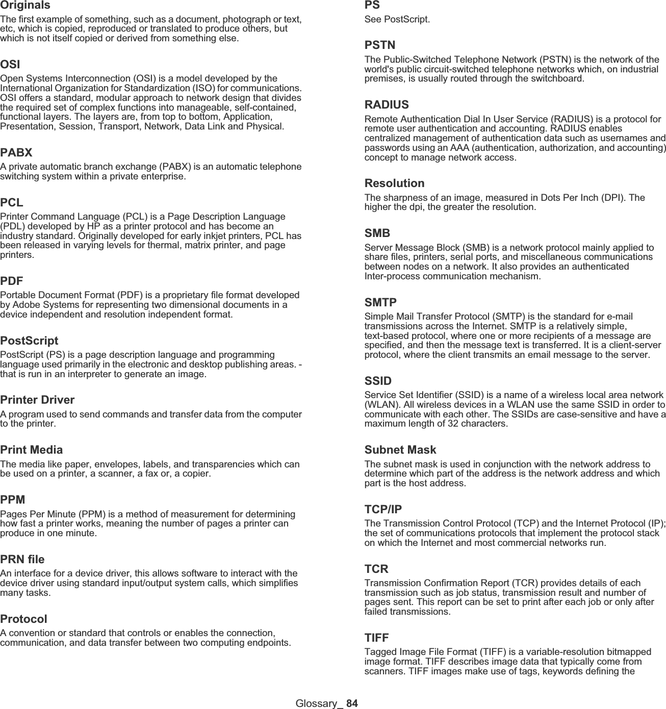 Glossary_ 84OriginalsThe first example of something, such as a document, photograph or text, etc, which is copied, reproduced or translated to produce others, but which is not itself copied or derived from something else.OSIOpen Systems Interconnection (OSI) is a model developed by the International Organization for Standardization (ISO) for communications. OSI offers a standard, modular approach to network design that divides the required set of complex functions into manageable, self-contained, functional layers. The layers are, from top to bottom, Application, Presentation, Session, Transport, Network, Data Link and Physical.PABXA private automatic branch exchange (PABX) is an automatic telephone switching system within a private enterprise.PCLPrinter Command Language (PCL) is a Page Description Language (PDL) developed by HP as a printer protocol and has become an industry standard. Originally developed for early inkjet printers, PCL has been released in varying levels for thermal, matrix printer, and page printers.PDFPortable Document Format (PDF) is a proprietary file format developed by Adobe Systems for representing two dimensional documents in a device independent and resolution independent format.PostScriptPostScript (PS) is a page description language and programming language used primarily in the electronic and desktop publishing areas. - that is run in an interpreter to generate an image.Printer DriverA program used to send commands and transfer data from the computer to the printer.Print MediaThe media like paper, envelopes, labels, and transparencies which can be used on a printer, a scanner, a fax or, a copier.PPMPages Per Minute (PPM) is a method of measurement for determining how fast a printer works, meaning the number of pages a printer can produce in one minute.PRN fileAn interface for a device driver, this allows software to interact with the device driver using standard input/output system calls, which simplifies many tasks. ProtocolA convention or standard that controls or enables the connection, communication, and data transfer between two computing endpoints.PSSee PostScript.PSTNThe Public-Switched Telephone Network (PSTN) is the network of the world&apos;s public circuit-switched telephone networks which, on industrial premises, is usually routed through the switchboard.RADIUSRemote Authentication Dial In User Service (RADIUS) is a protocol for remote user authentication and accounting. RADIUS enables centralized management of authentication data such as usernames and passwords using an AAA (authentication, authorization, and accounting) concept to manage network access.ResolutionThe sharpness of an image, measured in Dots Per Inch (DPI). The higher the dpi, the greater the resolution.SMBServer Message Block (SMB) is a network protocol mainly applied to share files, printers, serial ports, and miscellaneous communications between nodes on a network. It also provides an authenticated Inter-process communication mechanism.SMTPSimple Mail Transfer Protocol (SMTP) is the standard for e-mail transmissions across the Internet. SMTP is a relatively simple, text-based protocol, where one or more recipients of a message are specified, and then the message text is transferred. It is a client-server protocol, where the client transmits an email message to the server.SSIDService Set Identifier (SSID) is a name of a wireless local area network (WLAN). All wireless devices in a WLAN use the same SSID in order to communicate with each other. The SSIDs are case-sensitive and have a maximum length of 32 characters.Subnet Mask The subnet mask is used in conjunction with the network address to determine which part of the address is the network address and which part is the host address.TCP/IPThe Transmission Control Protocol (TCP) and the Internet Protocol (IP); the set of communications protocols that implement the protocol stack on which the Internet and most commercial networks run.TCRTransmission Confirmation Report (TCR) provides details of each transmission such as job status, transmission result and number of pages sent. This report can be set to print after each job or only after failed transmissions.TIFFTagged Image File Format (TIFF) is a variable-resolution bitmapped image format. TIFF describes image data that typically come from scanners. TIFF images make use of tags, keywords defining the 