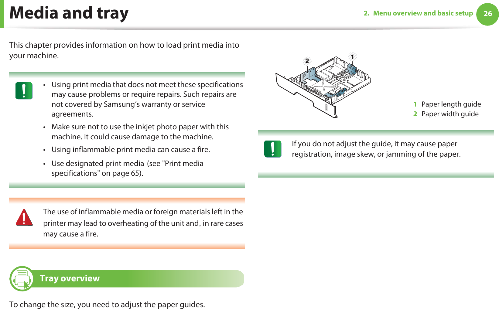262. Menu overview and basic setupMedia and trayThis chapter provides information on how to load print media into your machine. • Using print media that does not meet these specifications may cause problems or require repairs. Such repairs are not covered by Samsung’s warranty or service agreements.• Make sure not to use the inkjet photo paper with this machine. It could cause damage to the machine. • Using inflammable print media can cause a fire.• Use designated print mediaG(see &quot;Print media specifications&quot; on page 65).  The use of inflammable media or foreign materials left in the printer may lead to overheating of the unit andS in rare cases may cause a fire. 1 Tray overviewTo change the size, you need to adjust the paper guides. If you do not adjust the guide, it may cause paper registration, image skew, or jamming of the paper. 1Paper length guide2Paper width guide1 2