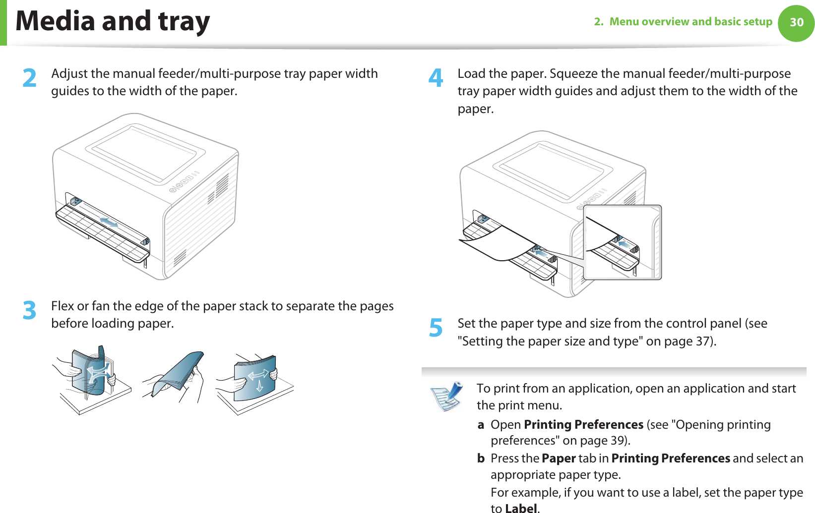 Media and tray 302. Menu overview and basic setup2  Adjust the manual feeder/multi-purpose tray paper width guides to the width of the paper. 3  Flex or fan the edge of the paper stack to separate the pages before loading paper.4  Load the paper. Squeeze the manual feeder/multi-purpose tray paper width guides and adjust them to the width of the paper.5  Set the paper type and size from the control panel (see &quot;Setting the paper size and type&quot; on page 37). To print from an application, open an application and start the print menu.a  Open Printing Preferences (see &quot;Opening printing preferences&quot; on page 39).b  Press the Paper tab in Printing Preferences and select an appropriate paper type.For example, if you want to use a label, set the paper type to Label.