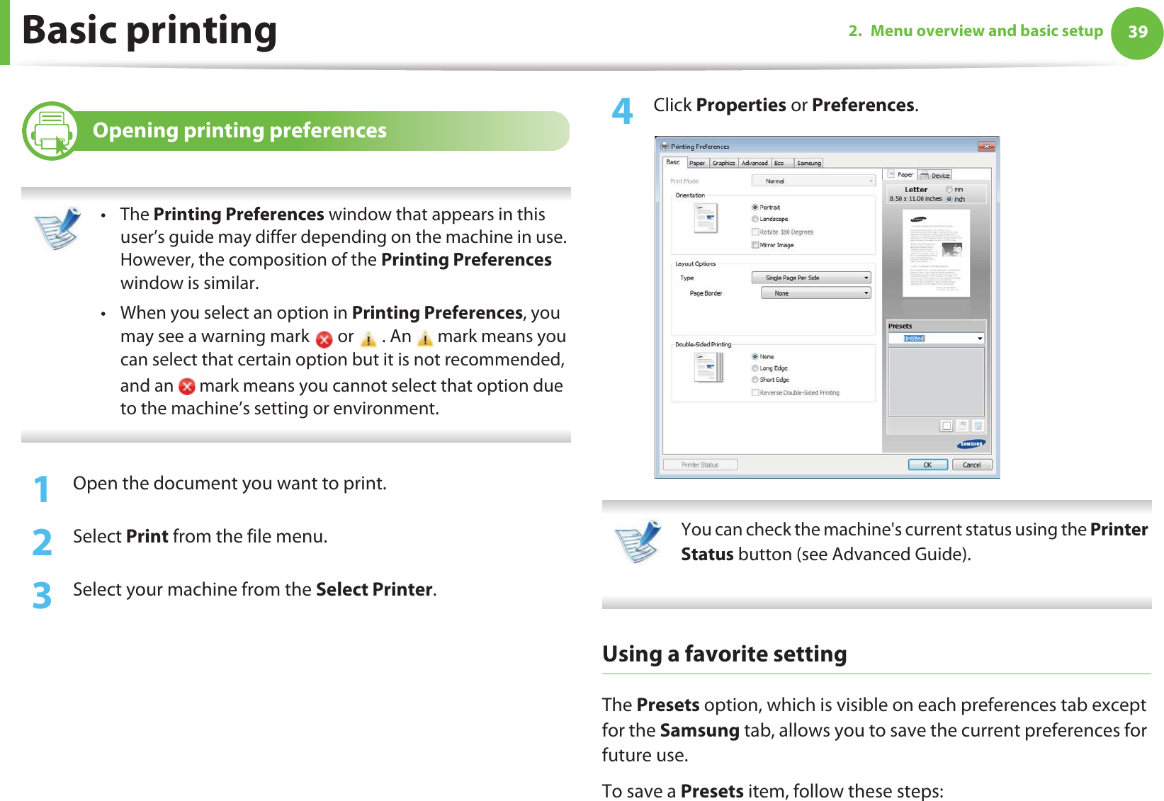 Basic printing 392. Menu overview and basic setup8 Opening printing preferences •The Printing Preferences window that appears in this user’s guide may differ depending on the machine in use. However, the composition of the Printing Preferences window is similar.• When you select an option in Printing Preferences, you may see a warning mark   or   . An   mark means you can select that certain option but it is not recommended, and an   mark means you cannot select that option due to the machine’s setting or environment. 1Open the document you want to print.2  Select Print from the file menu.3  Select your machine from the Select Printer. 4  Click Properties or Preferences.  You can check the machine&apos;s current status using the Printer Status button (see Advanced Guide). Using a favorite settingThe Presets option, which is visible on each preferences tab except for the Samsung tab, allows you to save the current preferences for future use.To save a Presets item, follow these steps: