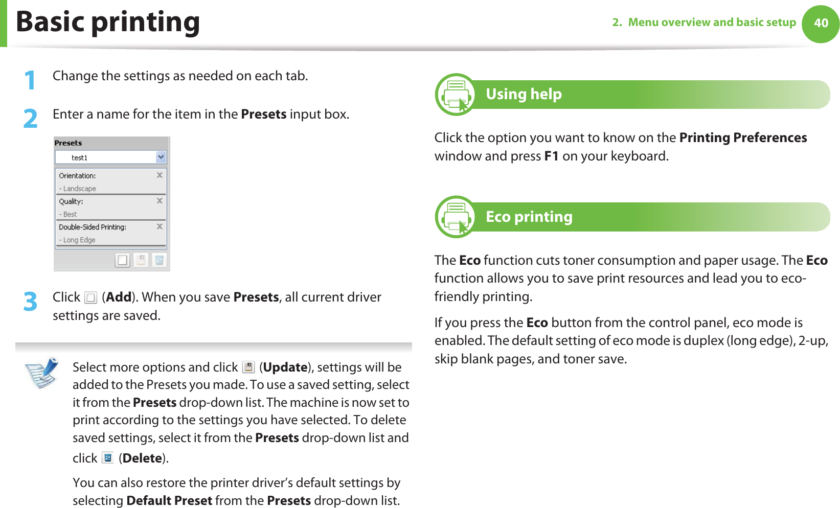 Basic printing 402. Menu overview and basic setup1Change the settings as needed on each tab. 2  Enter a name for the item in the Presets input box.3  Click  (Add). When you save Presets, all current driver settings are saved. Select more options and click   (Update), settings will be added to the Presets you made. To use a saved setting, select it from the Presets drop-down list. The machine is now set to print according to the settings you have selected. To delete saved settings, select it from the Presets drop-down list and click  (Delete). You can also restore the printer driver’s default settings by selecting Default Preset from the Presets drop-down list. 9 Using helpClick the option you want to know on the Printing Preferences window and press F1 on your keyboard.10 Eco printingThe Eco function cuts toner consumption and paper usage. The Eco function allows you to save print resources and lead you to eco-friendly printing.If you press the Eco button from the control panel, eco mode is enabled. The default setting of eco mode is duplex (long edge), 2-up, skip blank pages, and toner save.