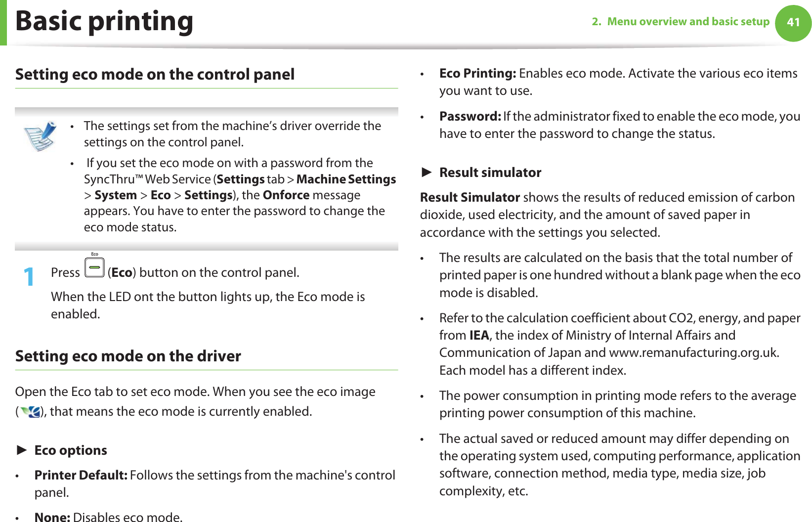 Basic printing 412. Menu overview and basic setupSetting eco mode on the control panel • The settings set from the machine’s driver override the settings on the control panel.•  If you set the eco mode on with a password from the SyncThru™ Web Service (Settings tab &gt; Machine Settings &gt; System &gt; Eco &gt; Settings), the Onforce message appears. You have to enter the password to change the eco mode status. 1Press  (Eco) button on the control panel. When the LED ont the button lights up, the Eco mode is enabled.Setting eco mode on the driverOpen the Eco tab to set eco mode. When you see the eco image ( ), that means the eco mode is currently enabled.ŹEco options•Printer Default: Follows the settings from the machine&apos;s control panel.•None: Disables eco mode.•Eco Printing: Enables eco mode. Activate the various eco items you want to use.•Password: If the administrator fixed to enable the eco mode, you have to enter the password to change the status. ŹResult simulatorResult Simulator shows the results of reduced emission of carbon dioxide, used electricity, and the amount of saved paper in accordance with the settings you selected.• The results are calculated on the basis that the total number of printed paper is one hundred without a blank page when the eco mode is disabled.• Refer to the calculation coefficient about CO2, energy, and paper from IEA, the index of Ministry of Internal Affairs and Communication of Japan and www.remanufacturing.org.uk. Each model has a different index. • The power consumption in printing mode refers to the average printing power consumption of this machine. • The actual saved or reduced amount may differ depending on the operating system used, computing performance, application software, connection method, media type, media size, job complexity, etc.Eco