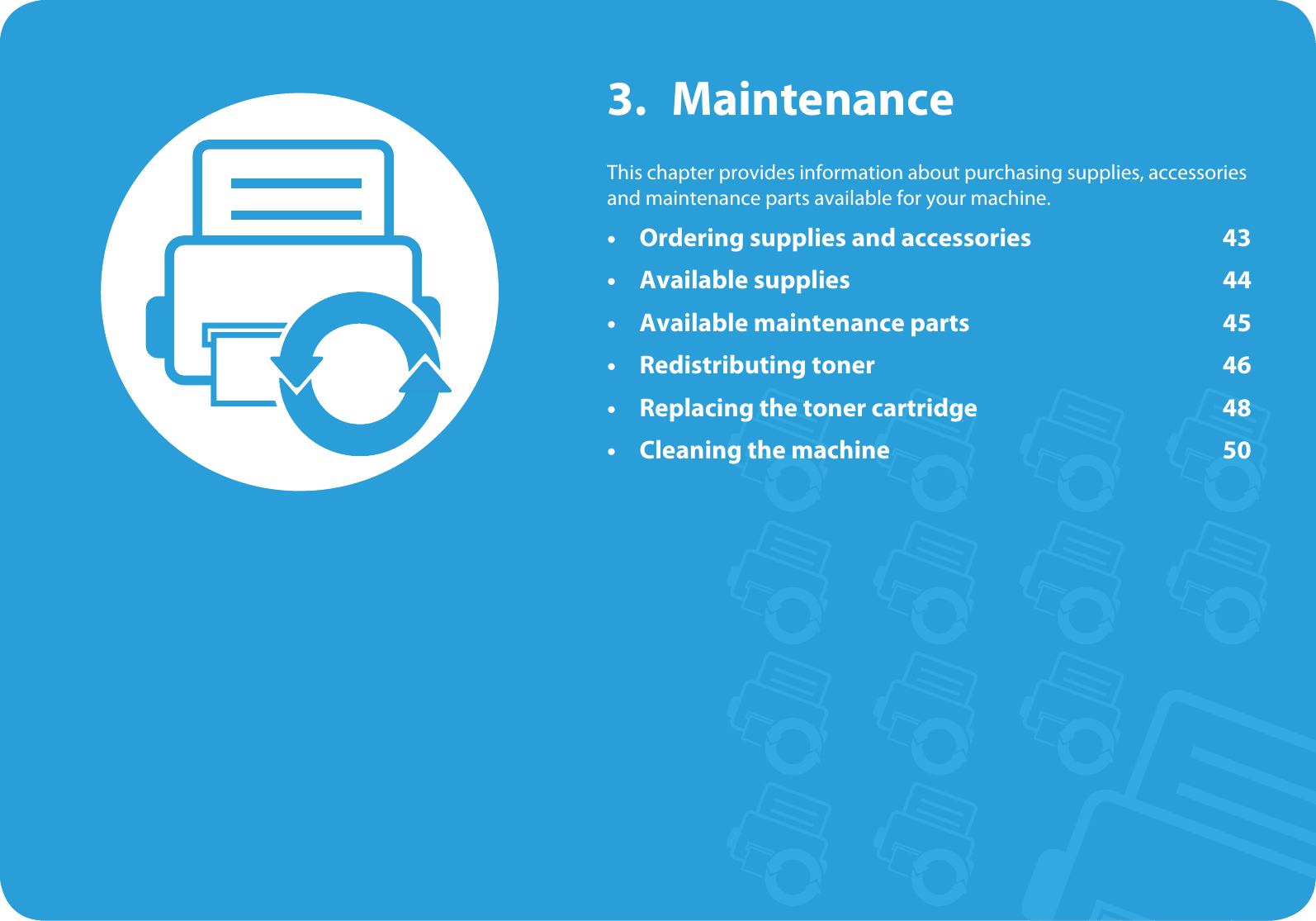 3. MaintenanceThis chapter provides information about purchasing supplies, accessories and maintenance parts available for your machine.• Ordering supplies and accessories 43• Available supplies 44• Available maintenance parts 45• Redistributing toner 46• Replacing the toner cartridge 48• Cleaning the machine 50