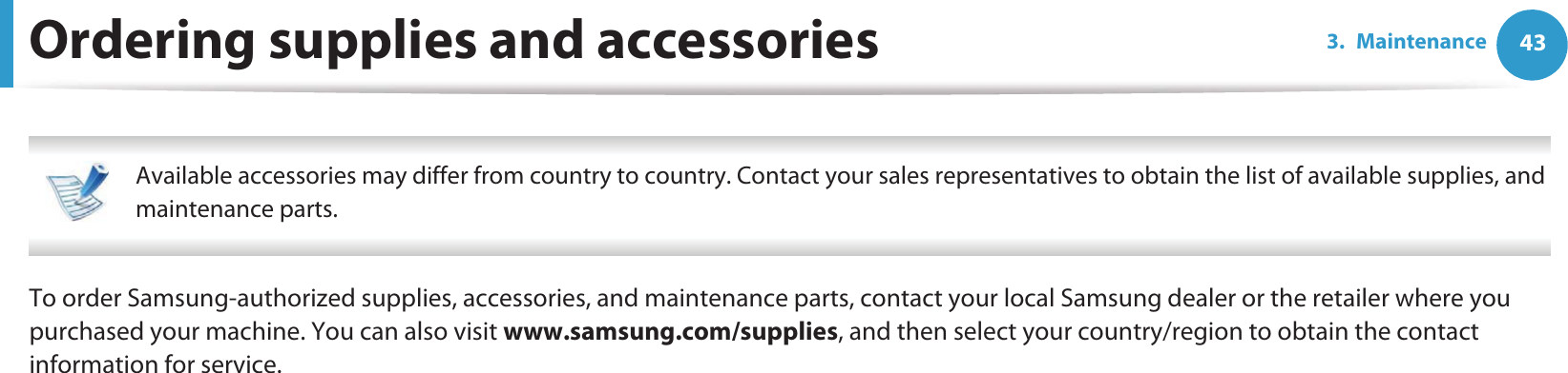 433. MaintenanceOrdering supplies and accessories Available accessories may differ from country to country. Contact your sales representatives to obtain the list of available supplies, and maintenance parts. To order Samsung-authorized supplies, accessories, and maintenance parts, contact your local Samsung dealer or the retailer where you purchased your machine. You can also visit www.samsung.com/supplies, and then select your country/region to obtain the contact information for service.
