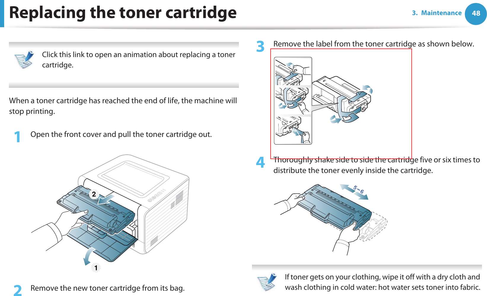 483. MaintenanceReplacing the toner cartridge Click this link to open an animation about replacing a toner cartridge. When a toner cartridge has reached the end of life, the machine will stop printing.1Open the front cover and pull the toner cartridge out.2  Remove the new toner cartridge from its bag. 3  Remove the label from the toner cartridge as shown below.4  Thoroughly shake side to side the cartridge five or six times to distribute the toner evenly inside the cartridge. If toner gets on your clothing, wipe it off with a dry cloth and wash clothing in cold water: hot water sets toner into fabric. 1 2