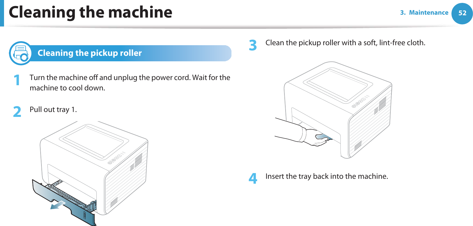 Cleaning the machine 523. Maintenance3 Cleaning the pickup roller1Turn the machine off and unplug the power cord. Wait for the machine to cool down.2  Pull out tray 1.3  Clean the pickup roller with a soft, lint-free cloth.4  Insert the tray back into the machine.