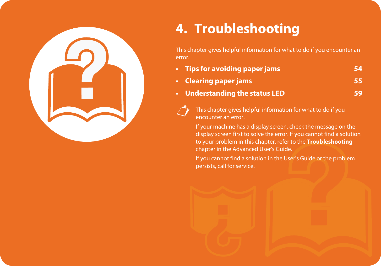 4. TroubleshootingThis chapter gives helpful information for what to do if you encounter an error.• Tips for avoiding paper jams 54• Clearing paper jams 55• Understanding the status LED 59 This chapter gives helpful information for what to do if you encounter an error.If your machine has a display screen, check the message on the display screen first to solve the error. If you cannot find a solution to your problem in this chapter, refer to the Troubleshooting chapter in the Advanced User&apos;s Guide.If you cannot find a solution in the User&apos;s Guide or the problem persists, call for service. 