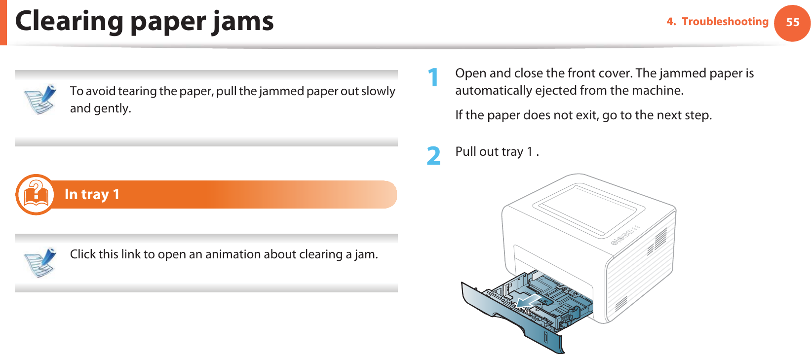 554. TroubleshootingClearing paper jams To avoid tearing the paper, pull the jammed paper out slowly and gently.  1 In tray 1 Click this link to open an animation about clearing a jam. 1Open and close the front cover. The jammed paper is automatically ejected from the machine.If the paper does not exit, go to the next step.2  Pull out tray 1 .