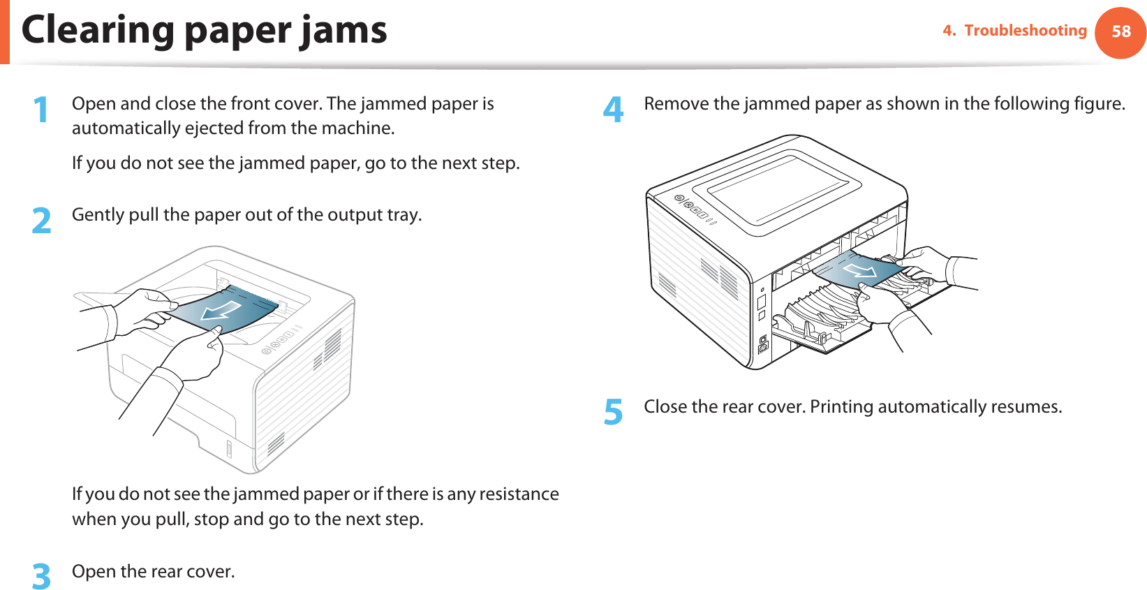 Clearing paper jams 584. Troubleshooting1Open and close the front cover. The jammed paper is automatically ejected from the machine.If you do not see the jammed paper, go to the next step.2  Gently pull the paper out of the output tray.If you do not see the jammed paper or if there is any resistance when you pull, stop and go to the next step.3  Open the rear cover.4  Remove the jammed paper as shown in the following figure.5  Close the rear cover. Printing automatically resumes.