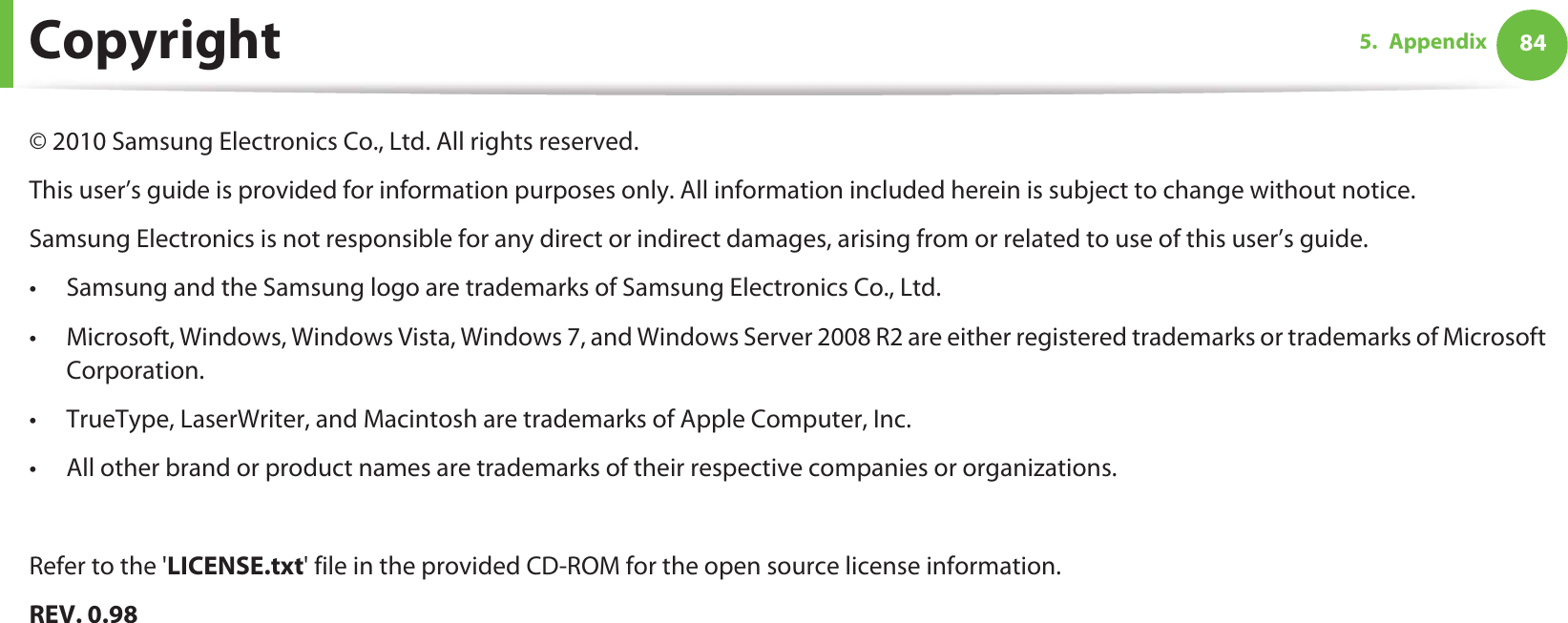 845. AppendixCopyright© 2010 Samsung Electronics Co., Ltd. All rights reserved.This user’s guide is provided for information purposes only. All information included herein is subject to change without notice.Samsung Electronics is not responsible for any direct or indirect damages, arising from or related to use of this user’s guide.• Samsung and the Samsung logo are trademarks of Samsung Electronics Co., Ltd.• Microsoft, Windows, Windows Vista, Windows 7, and Windows Server 2008 R2 are either registered trademarks or trademarks of Microsoft Corporation.• TrueType, LaserWriter, and Macintosh are trademarks of Apple Computer, Inc.• All other brand or product names are trademarks of their respective companies or organizations.Refer to the &apos;LICENSE.txt&apos; file in the provided CD-ROM for the open source license information.REV. 0.98