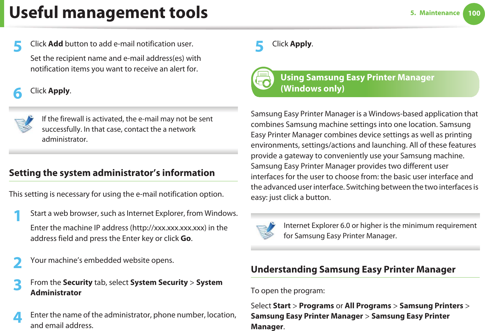 Useful management tools 1005. Maintenance5  Click Add button to add e-mail notification user. Set the recipient name and e-mail address(es) with notification items you want to receive an alert for.6  Click Apply. If the firewall is activated, the e-mail may not be sent successfully. In that case, contact the a network administrator. Setting the system administrator’s informationThis setting is necessary for using the e-mail notification option.1Start a web browser, such as Internet Explorer, from Windows.Enter the machine IP address (http://xxx.xxx.xxx.xxx) in the address field and press the Enter key or click Go.2  Your machine’s embedded website opens.3  From the Security tab, select System Security &gt; System Administrator4  Enter the name of the administrator, phone number, location, and email address. 5  Click Apply. 7 Using Samsung Easy Printer Manager (Windows only)Samsung Easy Printer Manager is a Windows-based application that combines Samsung machine settings into one location. Samsung Easy Printer Manager combines device settings as well as printing environments, settings/actions and launching. All of these features provide a gateway to conveniently use your Samsung machine. Samsung Easy Printer Manager provides two different user interfaces for the user to choose from: the basic user interface and the advanced user interface. Switching between the two interfaces is easy: just click a button. Internet Explorer 6.0 or higher is the minimum requirement for Samsung Easy Printer Manager. Understanding Samsung Easy Printer ManagerTo open the program: Select Start &gt; Programs or All Programs &gt; Samsung Printers &gt; Samsung Easy Printer Manager &gt; Samsung Easy Printer Manager.