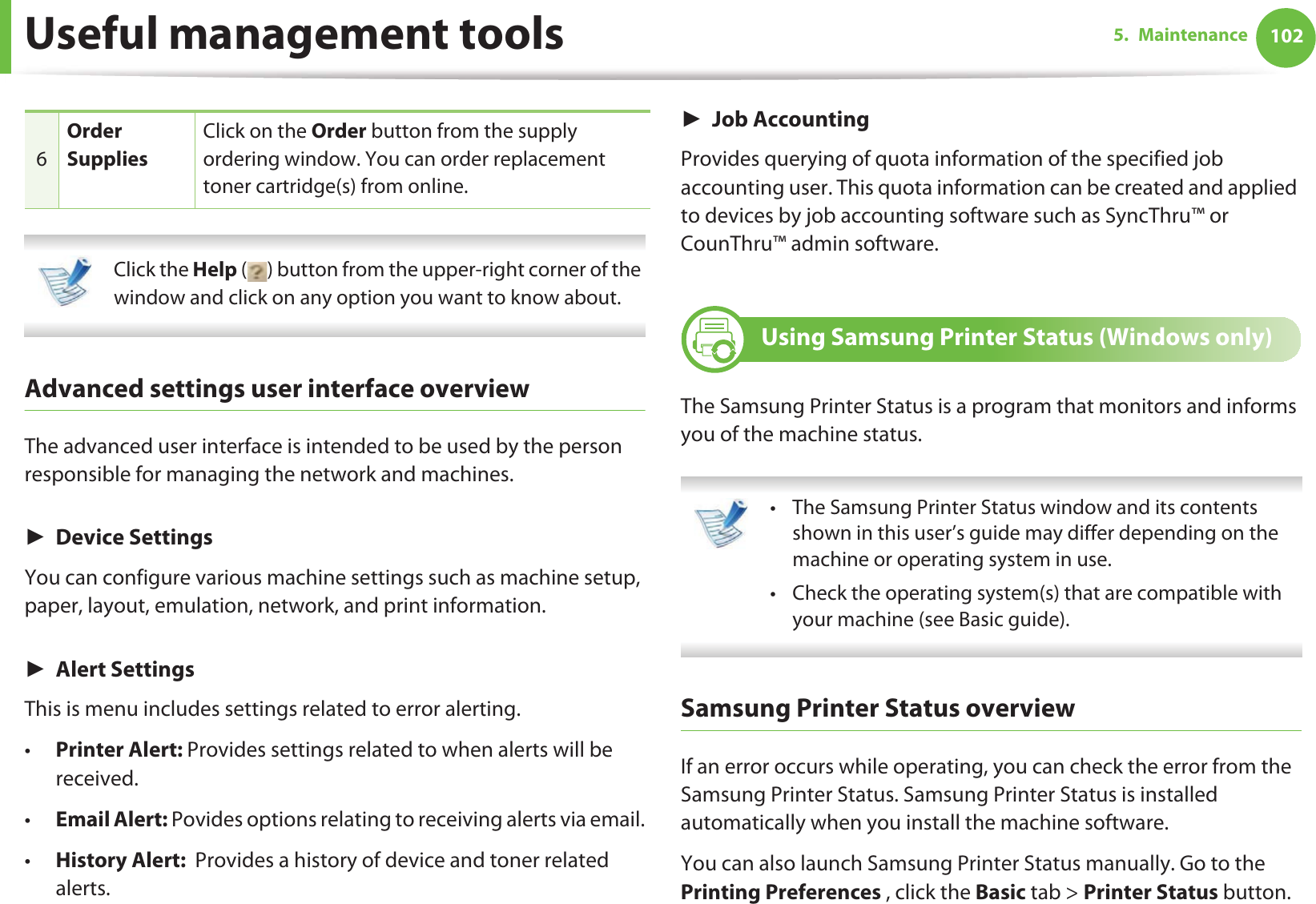 Useful management tools 1025. Maintenance Click the Help ( ) button from the upper-right corner of the window and click on any option you want to know about.  Advanced settings user interface overviewThe advanced user interface is intended to be used by the person responsible for managing the network and machines.ŹDevice SettingsYou can configure various machine settings such as machine setup, paper, layout, emulation, network, and print information.ŹAlert SettingsThis is menu includes settings related to error alerting. •Printer Alert: Provides settings related to when alerts will be received.•Email Alert: Povides options relating to receiving alerts via email.•History Alert:  Provides a history of device and toner related alerts.ŹJob AccountingProvides querying of quota information of the specified job accounting user. This quota information can be created and applied to devices by job accounting software such as SyncThru™ or CounThru™ admin software.8 Using Samsung Printer Status (Windows only)The Samsung Printer Status is a program that monitors and informs you of the machine status.  • The Samsung Printer Status window and its contents shown in this user’s guide may differ depending on the machine or operating system in use.• Check the operating system(s) that are compatible with your machine (see Basic guide). Samsung Printer Status overviewIf an error occurs while operating, you can check the error from the Samsung Printer Status. Samsung Printer Status is installed automatically when you install the machine software. You can also launch Samsung Printer Status manually. Go to the Printing Preferences , click the Basic tab &gt; Printer Status button.6Order SuppliesClick on the Order button from the supply ordering window. You can order replacement toner cartridge(s) from online.