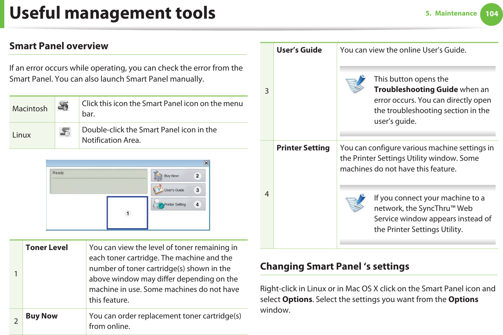 Useful management tools 1045. MaintenanceSmart Panel overviewIf an error occurs while operating, you can check the error from the Smart Panel. You can also launch Smart Panel manually.Changing Smart Panel ‘s settingsRight-click in Linux or in Mac OS X click on the Smart Panel icon and select Options. Select the settings you want from the Options window. Macintosh Click this icon the Smart Panel icon on the menu bar.Linux Double-click the Smart Panel icon in the Notification Area.1Toner Level You can view the level of toner remaining in each toner cartridge. The machine and the number of toner cartridge(s) shown in the above window may differ depending on the machine in use. Some machines do not have this feature.2Buy Now You can order replacement toner cartridge(s) from online.1 2343User’s Guide You can view the online User’s Guide. This button opens the Troubleshooting Guide when an error occurs. You can directly open the troubleshooting section in the user’s guide.  4Printer Setting You can configure various machine settings in the Printer Settings Utility window. Some machines do not have this feature. If you connect your machine to a network, the SyncThru™ Web Service window appears instead of the Printer Settings Utility. 