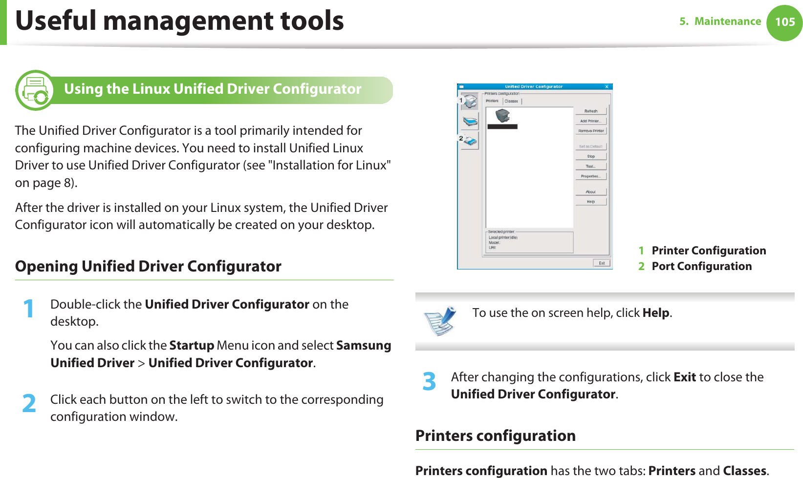 Useful management tools 1055. Maintenance10 Using the Linux Unified Driver ConfiguratorThe Unified Driver Configurator is a tool primarily intended for configuring machine devices. You need to install Unified Linux Driver to use Unified Driver Configurator (see &quot;Installation for Linux&quot; on page 8).After the driver is installed on your Linux system, the Unified Driver Configurator icon will automatically be created on your desktop.Opening Unified Driver Configurator1Double-click the Unified Driver Configurator on the desktop.You can also click the Startup Menu icon and select Samsung Unified Driver &gt; Unified Driver Configurator.2  Click each button on the left to switch to the corresponding configuration window.  To use the on screen help, click Help. 3  After changing the configurations, click Exit to close the Unified Driver Configurator.Printers configurationPrinters configuration has the two tabs: Printers and Classes.1Printer Configuration 2Port Configuration 
