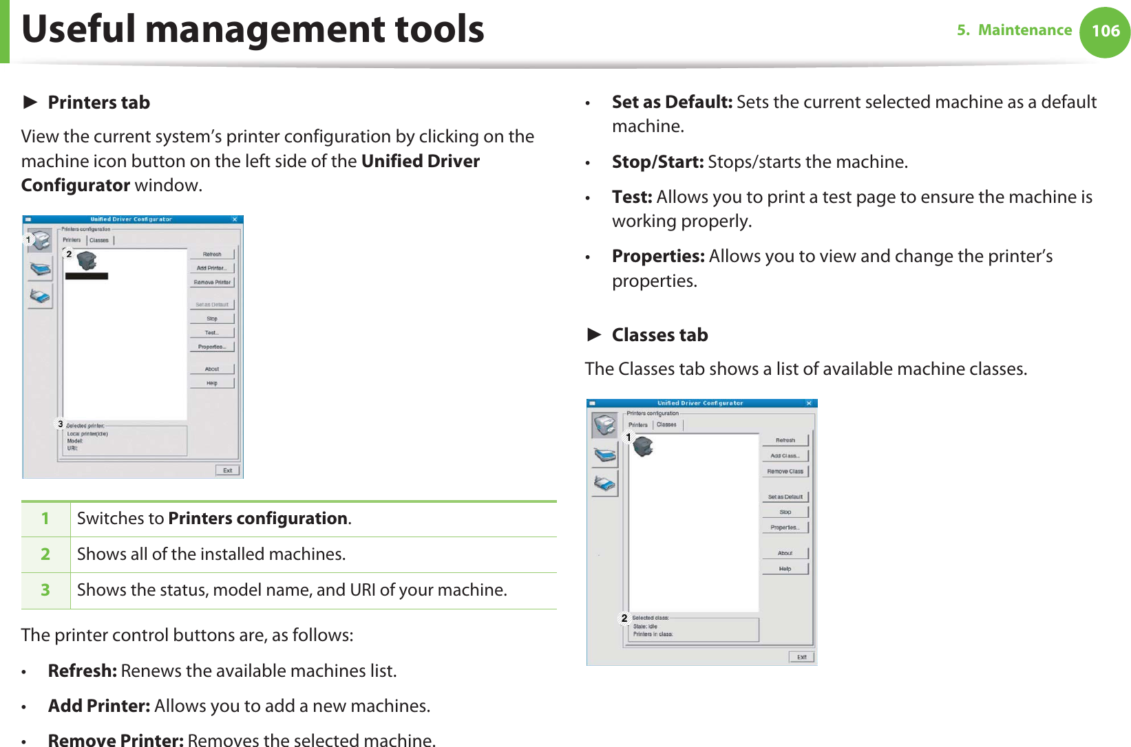 Useful management tools 1065. MaintenanceŹPrinters tabView the current system’s printer configuration by clicking on the machine icon button on the left side of the Unified Driver Configurator window.The printer control buttons are, as follows:•Refresh: Renews the available machines list.•Add Printer: Allows you to add a new machines.•Remove Printer: Removes the selected machine.•Set as Default: Sets the current selected machine as a default machine.•Stop/Start: Stops/starts the machine.•Test: Allows you to print a test page to ensure the machine is working properly.•Properties: Allows you to view and change the printer’s properties. ŹClasses tabThe Classes tab shows a list of available machine classes.1Switches to Printers configuration.2Shows all of the installed machines.3Shows the status, model name, and URI of your machine.1 2
