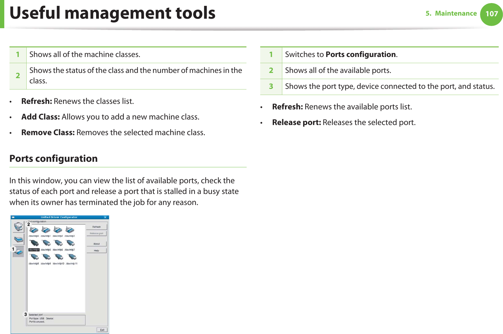Useful management tools 1075. Maintenance•Refresh: Renews the classes list.•Add Class: Allows you to add a new machine class.•Remove Class: Removes the selected machine class.Ports configurationIn this window, you can view the list of available ports, check the status of each port and release a port that is stalled in a busy state when its owner has terminated the job for any reason.•Refresh: Renews the available ports list.•Release port: Releases the selected port.1Shows all of the machine classes.2Shows the status of the class and the number of machines in the class.1 231Switches to Ports configuration.2Shows all of the available ports.3Shows the port type, device connected to the port, and status.