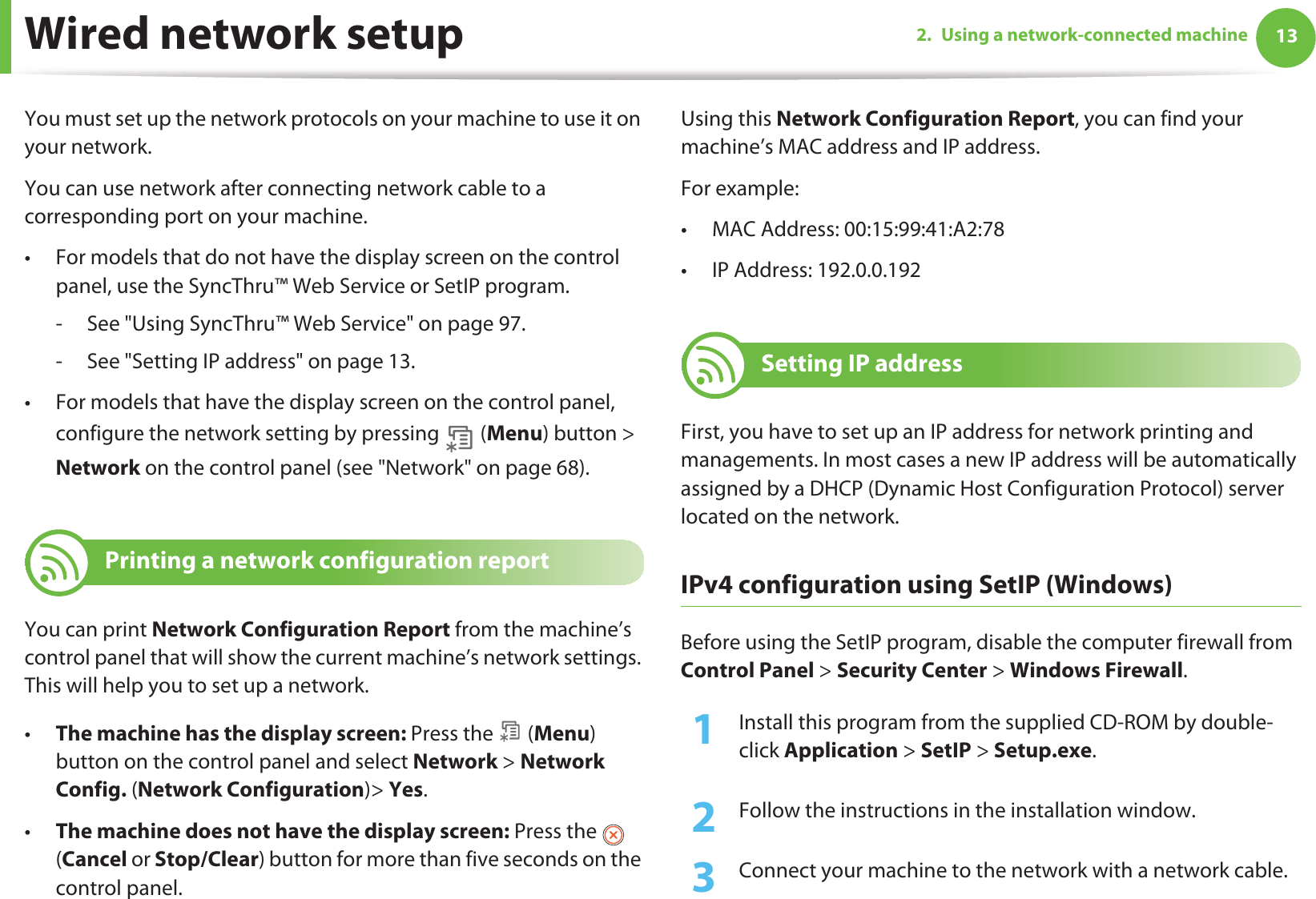 132. Using a network-connected machineWired network setupYou must set up the network protocols on your machine to use it on your network.You can use network after connecting network cable to a corresponding port on your machine. • For models that do not have the display screen on the control panel, use the SyncThru™ Web Service or SetIP program.- See &quot;Using SyncThru™ Web Service&quot; on page 97.- See &quot;Setting IP address&quot; on page 13.• For models that have the display screen on the control panel, configure the network setting by pressing   (Menu) button &gt; Network on the control panel (see &quot;Network&quot; on page 68).4 Printing a network configuration reportYou can print Network Configuration Report from the machine’s control panel that will show the current machine’s network settings. This will help you to set up a network.•The machine has the display screen: Press the   (Menu) button on the control panel and select Network &gt; Network Config. (Network Configuration)&gt; Yes.•The machine does not have the display screen: Press the   (Cancel or Stop/Clear) button for more than five seconds on the control panel.Using this Network Configuration Report, you can find your machine’s MAC address and IP address.For example:• MAC Address: 00:15:99:41:A2:78• IP Address: 192.0.0.1925 Setting IP addressFirst, you have to set up an IP address for network printing and managements. In most cases a new IP address will be automatically assigned by a DHCP (Dynamic Host Configuration Protocol) server located on the network.IPv4 configuration using SetIP (Windows)Before using the SetIP program, disable the computer firewall from Control Panel &gt; Security Center &gt; Windows Firewall.1Install this program from the supplied CD-ROM by double-click Application &gt; SetIP &gt; Setup.exe.2  Follow the instructions in the installation window.3  Connect your machine to the network with a network cable.