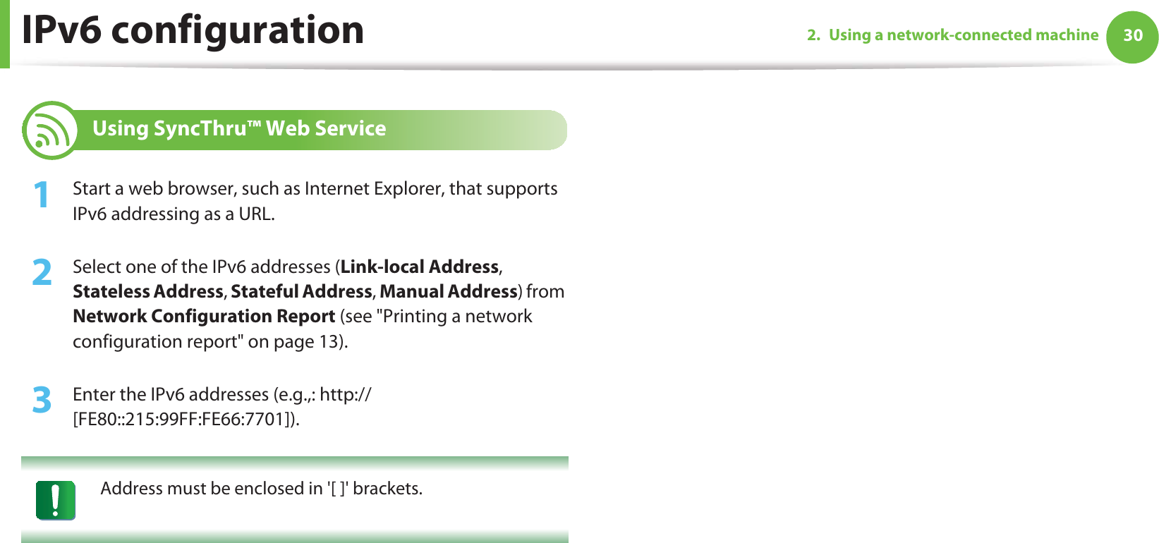 IPv6 configuration 302. Using a network-connected machine12 Using SyncThru™ Web Service1Start a web browser, such as Internet Explorer, that supports IPv6 addressing as a URL.2  Select one of the IPv6 addresses (Link-local Address, Stateless Address, Stateful Address, Manual Address) from Network Configuration Report (see &quot;Printing a network configuration report&quot; on page 13).3  Enter the IPv6 addresses (e.g.,: http://[FE80::215:99FF:FE66:7701]). Address must be enclosed in &apos;[ ]&apos; brackets. 