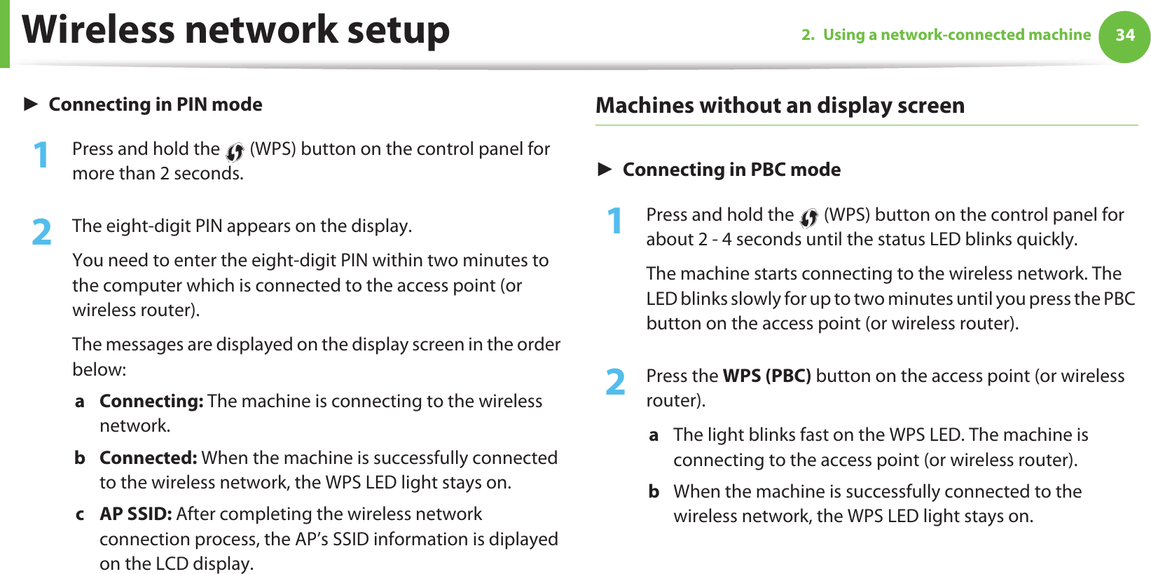 Wireless network setup 342. Using a network-connected machineŹConnecting in PIN mode1Press and hold the   (WPS) button on the control panel for more than 2 seconds.2  The eight-digit PIN appears on the display. You need to enter the eight-digit PIN within two minutes to the computer which is connected to the access point (or wireless router).The messages are displayed on the display screen in the order below:a Connecting: The machine is connecting to the wireless network.b Connected: When the machine is successfully connected to the wireless network, the WPS LED light stays on.c AP SSID: After completing the wireless network connection process, the AP’s SSID information is diplayed on the LCD display.Machines without an display screenŹConnecting in PBC mode1Press and hold the   (WPS) button on the control panel for about 2 - 4 seconds until the status LED blinks quickly.The machine starts connecting to the wireless network. The LED blinks slowly for up to two minutes until you press the PBC button on the access point (or wireless router).2  Press the WPS (PBC) button on the access point (or wireless router).a  The light blinks fast on the WPS LED. The machine is connecting to the access point (or wireless router). b  When the machine is successfully connected to the wireless network, the WPS LED light stays on.