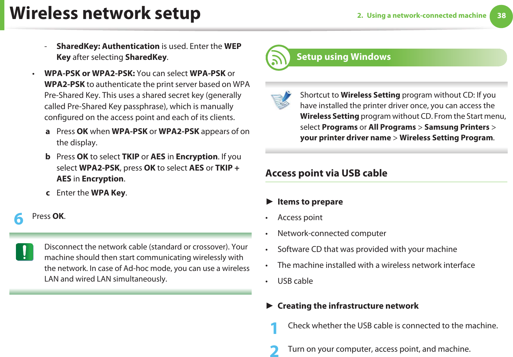 Wireless network setup 382. Using a network-connected machine-SharedKey: Authentication is used. Enter the WEP Key after selecting SharedKey.•WPA-PSK or WPA2-PSK: You can select WPA-PSK or WPA2-PSK to authenticate the print server based on WPA Pre-Shared Key. This uses a shared secret key (generally called Pre-Shared Key passphrase), which is manually configured on the access point and each of its clients.a  Press OK when WPA-PSK or WPA2-PSK appears of on the display.b  Press OK to select TKIP or AES in Encryption. If you select WPA2-PSK, press OK to select AES or TKIP + AES in Encryption.c  Enter the WPA Key.6  Press OK. Disconnect the network cable (standard or crossover). Your machine should then start communicating wirelessly with the network. In case of Ad-hoc mode, you can use a wireless LAN and wired LAN simultaneously. 17 Setup using Windows Shortcut to Wireless Setting program without CD: If you have installed the printer driver once, you can access the Wireless Setting program without CD. From the Start menu, select Programs or All Programs &gt; Samsung Printers &gt; your printer driver name &gt; Wireless Setting Program. Access point via USB cableŹItems to prepare•Access point• Network-connected computer• Software CD that was provided with your machine• The machine installed with a wireless network interface•USB cableŹCreating the infrastructure network1Check whether the USB cable is connected to the machine.2  Turn on your computer, access point, and machine.