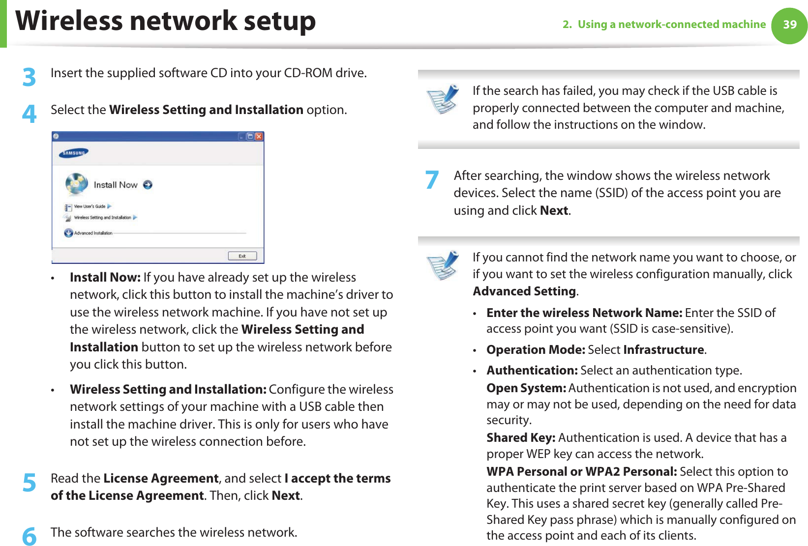 Wireless network setup 392. Using a network-connected machine3  Insert the supplied software CD into your CD-ROM drive.4  Select the Wireless Setting and Installation option.•Install Now: If you have already set up the wireless network, click this button to install the machine’s driver to use the wireless network machine. If you have not set up the wireless network, click the Wireless Setting and Installation button to set up the wireless network before you click this button. •Wireless Setting and Installation: Configure the wireless network settings of your machine with a USB cable then install the machine driver. This is only for users who have not set up the wireless connection before.5  Read the License Agreement, and select I accept the terms of the License Agreement. Then, click Next.6  The software searches the wireless network. If the search has failed, you may check if the USB cable is properly connected between the computer and machine, and follow the instructions on the window. 7  After searching, the window shows the wireless network devices. Select the name (SSID) of the access point you are using and click Next. If you cannot find the network name you want to choose, or if you want to set the wireless configuration manually, click Advanced Setting.•Enter the wireless Network Name: Enter the SSID of access point you want (SSID is case-sensitive).•Operation Mode: Select Infrastructure.•Authentication: Select an authentication type.Open System: Authentication is not used, and encryption may or may not be used, depending on the need for data security.Shared Key: Authentication is used. A device that has a proper WEP key can access the network.WPA Personal or WPA2 Personal: Select this option to authenticate the print server based on WPA Pre-Shared Key. This uses a shared secret key (generally called Pre- Shared Key pass phrase) which is manually configured on the access point and each of its clients.