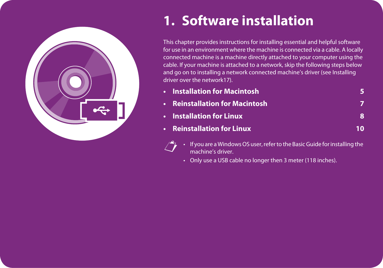 1. Software installationThis chapter provides instructions for installing essential and helpful software for use in an environment where the machine is connected via a cable. A locally connected machine is a machine directly attached to your computer using the cable. If your machine is attached to a network, skip the following steps below and go on to installing a network connected machine’s driver (see Installing driver over the network17).• Installation for Macintosh 5• Reinstallation for Macintosh 7• Installation for Linux 8• Reinstallation for Linux 10 • If you are a Windows OS user, refer to the Basic Guide for installing the machine’s driver.• Only use a USB cable no longer then 3 meter (118 inches).