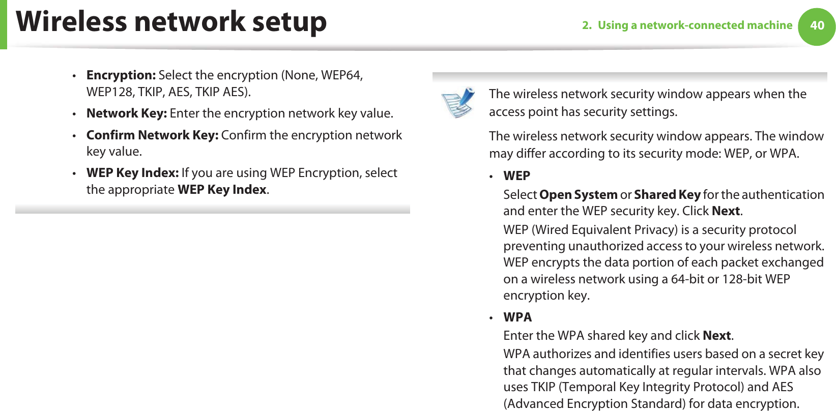 Wireless network setup 402. Using a network-connected machine•Encryption: Select the encryption (None, WEP64, WEP128, TKIP, AES, TKIP AES).•Network Key: Enter the encryption network key value.•Confirm Network Key: Confirm the encryption network key value.•WEP Key Index: If you are using WEP Encryption, select the appropriate WEP Key Index.  The wireless network security window appears when the access point has security settings.The wireless network security window appears. The window may differ according to its security mode: WEP, or WPA.•WEPSelect Open System or Shared Key for the authentication and enter the WEP security key. Click Next.WEP (Wired Equivalent Privacy) is a security protocol preventing unauthorized access to your wireless network. WEP encrypts the data portion of each packet exchanged on a wireless network using a 64-bit or 128-bit WEP encryption key.•WPAEnter the WPA shared key and click Next.WPA authorizes and identifies users based on a secret key that changes automatically at regular intervals. WPA also uses TKIP (Temporal Key Integrity Protocol) and AES (Advanced Encryption Standard) for data encryption. 