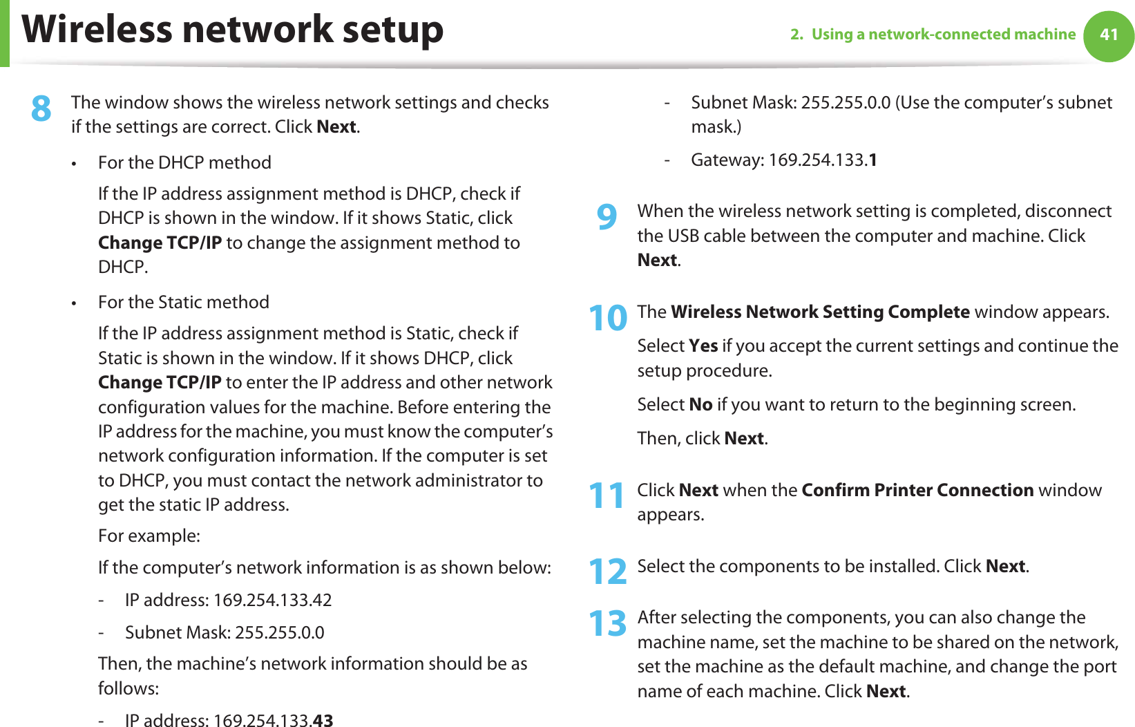Wireless network setup 412. Using a network-connected machine8  The window shows the wireless network settings and checks if the settings are correct. Click Next.• For the DHCP methodIf the IP address assignment method is DHCP, check if DHCP is shown in the window. If it shows Static, click Change TCP/IP to change the assignment method to DHCP.• For the Static methodIf the IP address assignment method is Static, check if Static is shown in the window. If it shows DHCP, click Change TCP/IP to enter the IP address and other network configuration values for the machine. Before entering the IP address for the machine, you must know the computer’s network configuration information. If the computer is set to DHCP, you must contact the network administrator to get the static IP address.For example:If the computer’s network information is as shown below:- IP address: 169.254.133.42- Subnet Mask: 255.255.0.0Then, the machine’s network information should be as follows:- IP address: 169.254.133.43 - Subnet Mask: 255.255.0.0 (Use the computer’s subnet mask.)- Gateway: 169.254.133.19  When the wireless network setting is completed, disconnect the USB cable between the computer and machine. Click Next.10 The Wireless Network Setting Complete window appears.Select Yes if you accept the current settings and continue the setup procedure.Select No if you want to return to the beginning screen. Then, click Next.11 Click Next when the Confirm Printer Connection window appears.12 Select the components to be installed. Click Next.13 After selecting the components, you can also change the machine name, set the machine to be shared on the network, set the machine as the default machine, and change the port name of each machine. Click Next.