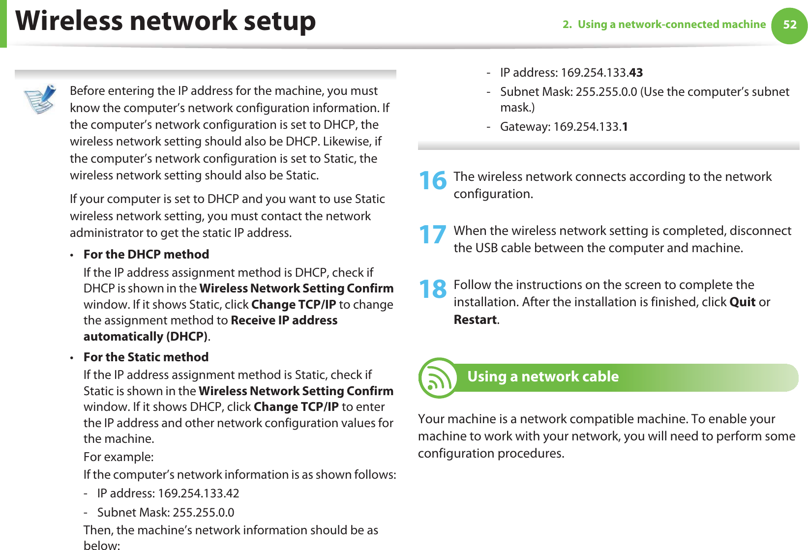 Wireless network setup 522. Using a network-connected machine Before entering the IP address for the machine, you must know the computer’s network configuration information. If the computer’s network configuration is set to DHCP, the wireless network setting should also be DHCP. Likewise, if the computer’s network configuration is set to Static, the wireless network setting should also be Static.If your computer is set to DHCP and you want to use Static wireless network setting, you must contact the network administrator to get the static IP address.•For the DHCP methodIf the IP address assignment method is DHCP, check if DHCP is shown in the Wireless Network Setting Confirm window. If it shows Static, click Change TCP/IP to change the assignment method to Receive IP address automatically (DHCP).•For the Static methodIf the IP address assignment method is Static, check if Static is shown in the Wireless Network Setting Confirm window. If it shows DHCP, click Change TCP/IP to enter the IP address and other network configuration values for the machine.For example:If the computer’s network information is as shown follows:- IP address: 169.254.133.42- Subnet Mask: 255.255.0.0Then, the machine’s network information should be as below:- IP address: 169.254.133.43- Subnet Mask: 255.255.0.0 (Use the computer’s subnet mask.)- Gateway: 169.254.133.1 16 The wireless network connects according to the network configuration.17 When the wireless network setting is completed, disconnect the USB cable between the computer and machine. 18 Follow the instructions on the screen to complete the installation. After the installation is finished, click Quit or Restart.19 Using a network cableYour machine is a network compatible machine. To enable your machine to work with your network, you will need to perform some configuration procedures.