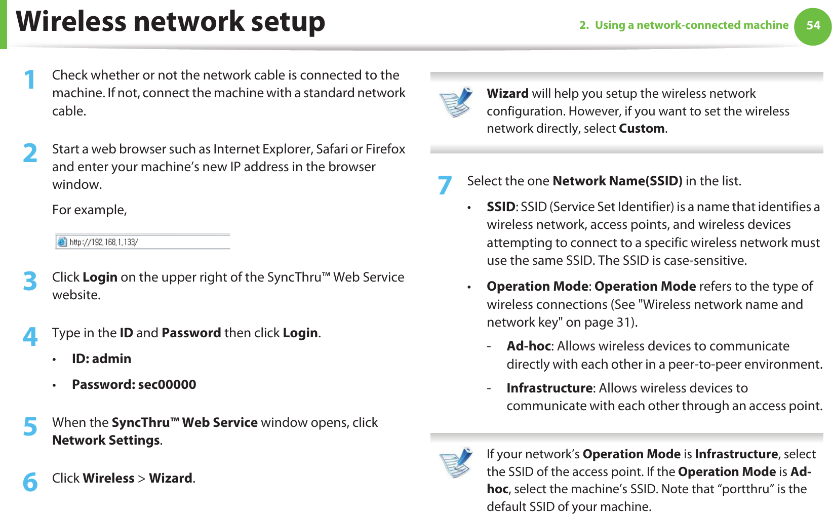 Wireless network setup 542. Using a network-connected machine1Check whether or not the network cable is connected to the machine. If not, connect the machine with a standard network cable.2  Start a web browser such as Internet Explorer, Safari or Firefox and enter your machine’s new IP address in the browser window.For example,3  Click Login on the upper right of the SyncThru™ Web Service website.4  Type in the ID and Password then click Login.•ID: admin •Password: sec00000 5  When the SyncThru™ Web Service window opens, click Network Settings.6  Click Wireless &gt; Wizard. Wizard will help you setup the wireless network configuration. However, if you want to set the wireless network directly, select Custom. 7  Select the one Network Name(SSID) in the list.•SSID: SSID (Service Set Identifier) is a name that identifies a wireless network, access points, and wireless devices attempting to connect to a specific wireless network must use the same SSID. The SSID is case-sensitive.•Operation Mode: Operation Mode refers to the type of wireless connections (See &quot;Wireless network name and network key&quot; on page 31).-Ad-hoc: Allows wireless devices to communicate directly with each other in a peer-to-peer environment.-Infrastructure: Allows wireless devices to communicate with each other through an access point. If your network’s Operation Mode is Infrastructure, select the SSID of the access point. If the Operation Mode is Ad-hoc, select the machine’s SSID. Note that “portthru” is the default SSID of your machine. 